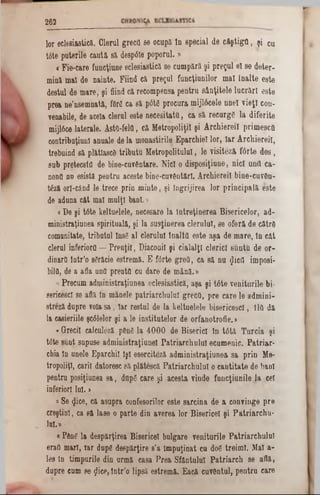 262
lo r ecl6sia stic ă . C le ru l g re c ii86 o cu p ă în s p e c ia l d e c f t ş t ig n , ş i cu
tâ te p u te rile c a u tă s ă despâle p o p o r u l.»
< F ie -c a re fu n cţiu n e e c le sia stic ă se c u m p ă ră ş i p r e ţu l e î s e d e te r -
m ină m al de n a in te . F iin d că p r e ţu l fu n c ţiu n ilo r m a l Î n a lte e s te
d e stu l de m a re , ş i fiind că reco m p en sa p e n tru s â n ţite le lu c r ă r i e s te
p re a n e1nse m n a tă , f0r6 c a s ă p0t 6 p ro c u ra m ijlâ c e le u n e i v i e ţ i co n -
yenabile, de acela c leru l e s te n e c e s ita to , c a s ă r e c u rg e la d ife rite
m ijlâce la te ra le . A sta-felQ , c ă M e tro p o liţil ş i A r c h ie r e il p rim e s c fi
c o n trib u ţiu n î anu ale de la m o n a stirile E p a rc h ie l lo r, I a r A r c h ie r e il,
treb u in d să p lătlascd tr ib u tu M e tro p o litu lu l, le v is ite z ă f â r te d e s ,
s u b p re te c s tâ de b in e -c u v â n ta re . N ic i o d isp o s iţiu n e , n ic i u n ii c a -
nonfl n n esistă p e n tra a c e ste b in e -c u v â n tă rl. A rc h ie re il b in e -c u v â n -
tf e ă o rl-cân d le tre c e p rin m in te , ş i în g rijire a lo r p r in c ip a lă e s te
de adun a c â t m al m u lţi b a n i.»
« D e ş i tâ te k e ltu e le le , n e c e sa re la în tre ţin e re a B is e ric e lo r, a d -
m in istra ţiu n e a sp iritu a lă ,şi la s u s ţin e re a c le ru lu i, se o f e ră d e c ă tr e
com unitate, trib u tu l ln s£ a l c le ru lu i în a lţii e s te a ş a d e m a re , în c â t
clerul in feriorii — P r e u ţi i, D iaco nii ş i c ia la lţl c le ric i8uu ţ& d e o r -
dinarii în tr ’o sărăcie e stre m ă .E fo rte g r e ii, c a s ă n u g icflimposi-
bilfl, de a afla ηηϋ p reu tfl cu d a re de m â n ă .»
« P re c u m a d m in istra ţiu n e a e c le s ia s tic ă , a ş a ş i t â t e v e n itu r ile b i-
serieescl se află ln m an ele p a tr ia r c h u lu l g re c ii, p r e c a re le a d m in i-
stre z ă d u p re voia s a , Ia r re s tu l de la k e ltu e le le b is e r ic e s c i, îltt d ă
la casieriile şc61elor ş i a le in s titu te lo r d e o rfa n o tro fie . >
« G recii calculâză ρ6ηδ la 4 0 0 0 d e B is e ric i In t<5tă T u rc ia ş i
t<5te s u n t su p u se a d m in is tra ţiu n e l P a tr ia r c h u lu l e c u m e n ic . P a tr ia r -
chia ln u n ele E p a rc h il îş i e s e rc ite z ă a d m in is tr a ţiu n e a s a p r in M e-
tro p o tiţi, c arii d ato resc s ă p lă te sc ă P a tr ia r c h u lu l o c a n tita te de b a n i
p en tru po siţiun ea s a , d n p6 c a re şi a c e s ta v in d e fu n c ţiu n ile ]a cel
in feriori In i. >
a S e <Jice, că a su p ra confeso rilo r e s te s a rc in a d e a c o n v in g e p r e
c re ş tin i, ca s ă la s e o p a rte d in a v e re a lo r B is e ric e l ş i P a tr ia r c h u -
lu i.» ■
« Ρ β η δ la d e s p ă rţire a B ise ric e l b u lg a re v e n itu r ile P a tria r c h u lu l
eraO m a n , ia r du p e d e s p ă rţire s’a îm p u ţin a t c u d06 tr e im i. M al a -
Ies în tim p u rile d in u rm ă ca sa P r e a S fâ n tu lu i P a tr ia r c h se a flă ,
d u p re cum se fliee, î n tr ’o lip s ă e stre m ă . E a c ă c u v â n tu l, p e n tru c a re
 