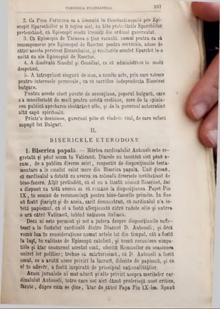 267CHRONICA ECLES1AST1CA.
2 . Ga P re a F ericirea sa a klem ata în ConstanţinupolQ pre E pi-
scopil E parechiilor şi 11 reţine aici, cu tâ te protestările Eparchiilor,
pretecstând, ca Episcopii săntu kîem aţl dia ordinul guvernului.
3. Ca EpiM opia de Târnova o ţine vacantă, num ai pentru ca să,
recompenseze pre Episcopul de Ruscluc pentra serviciile, aduse de
către acesta persânel Ecsarchulul, ş i veniturile acestei Eparchil le-a
u n ita ca ale Episcopiei de Ruscluc.
4 . A disolvatu Sinodul ş i Consiliul, ca să adm inistreze ln modQ
despotica.
5 . A Întreprinsa singură de sine, a comite acte, prin care voleece
p en tru interesele personale, ca să sacrifice independenţa Bisericel
bulgare.
Ifen tru aceste ciacl puncte de acusaţiune, poporal bulgara, care
8’a m anifestata de m ult pentru acestă cestiune, cere de la opinia-
nea publică aprobarea cîiotărârel sele, şi de la gavernul autocratica
a lta capă spirituala.
P rin tr’o decisiune, guvernul pâte să vindece râul, de oare suferă
su p u şii lu i B ulgari.
Π .
B I S E R I C E L E E T E R O D O X E
1 . B i s e r i c a p a p a l ă . — M o rtea card in alu lu i A ntoneli e ste re -
g r e ta tă ş i pSng acu m ln Y aticanU . ţ)ia re le n n In c e tto ă n ici p6n8 a -
c a m , de a p u b lic a diverse s c ir l, resp ectiv de d isp o siţia n ile te s ta -
m en ta re a le o m a la l celui m are d ia B ise ric a papalft. U n ii fliceafl,
că c a rd in a lu l a d o ta ta ca av erea s a colosală diversele in s titu ţia n l de
bine*facere. A lţii p re tin d e a , că e l n u a lă s a ta n im ic a B ise ric e l, d ar
a d isp u sa c a to tă averea sa Să re m â n e la d isp o siţia n e a P a p e i P iu
I X , l a s e m n a de re c u n o ş tin ţă p e n tru b in e -fa ce rile p rim ite . I a fine
a a fo sta flia riştl şi de a c e ia , c a rii d e m a u stra d , că c a rd in a lu l n ’a iu-
b itft p a p ism a l, c ă el a fo sta a fe c ţio a a ta c ă tr ă ru d e le s61e şi n u tre a
o a r ă c ă tr e V atican!!, iu b in d n a ţiu n e a ita lia n ă .
D 6că n i e s te p e rm isa ş i n o i a ju d e c a d e sp re d isp o siţiu a ile su fle-
te sc l a 16 fo s tn la l c a rd in a la d in tre D iaco ni D . A n to n e li; ş i dâcă
vom u lu a în c o n sid e ra ţiu n e n u m a i a c te le Iu l d in tim p u l, c â t a fo sta
la la ş i, în c a lita te de E p isc o p ă c a to lic a , ş i v o m a re c u n â sce sim p a-
tiile ş i k la r c o u cu rsu l a c e stu i o rn a , o fe rita R o m â a ilo r c a ocasiun ea
u n ire ! lo r p o litic e ; tre b u e s ă m ă rtu ris im !!, că D . A n to n e li a fo sta
o rnai, ce a a v u ta n isce p riv ir i la lu c ru ri, d ife rite de papism Q , ş i că
el la a d e v ă r, a fo sta , in s p ira ta d e p rin c ip ia l n a ţio n a lită ţilo r.
A cum ju rn a le le n i m al a d u c ă ş i a lte p riv ir i a s u p ra m e rite lo r car-
d in a lu lu l A n to n e li, in tr e c a re no i a ic i d ă m a p re fe rin ţă a n e i c ritic e ,
fă c u te , d u p re c a m se $ i c e , ‫־‬k la r de c ă tr e P a p a P iu IX *16a. S p â n a
 