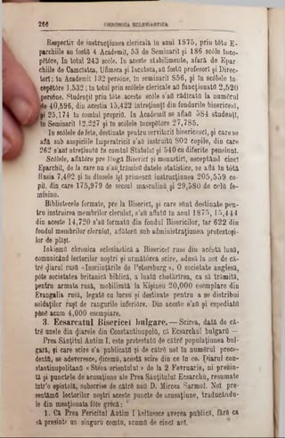 266
R espectiv de in stru cţiu n ea c le ric a liîn an u l 1 8 7 5 , p r in tâ to E -
parohiile au fosta4 A cadem ii,53 de S em inarilşi 186 sc6fe ince-
pât6re, In to tu l243 scâle. In aceste stab ilim en te,afară de Epar-
chiile de Cam clatca, Ufimsca şi Iacu tsca,aCfo sta profesorişi Direc-
to rl: ln Academ ii132 pers0ne, ln sem inaril856, şi In 8c01ele ln-
cepfitâre 1,532; ln totul p rinscâlele clericale a a fu n c ţio n a tă2,520
I
ipers6ne. S tudenţii prin tâ te aceste 8c01e s 'a a ră d ic a ta la n u m ă ru l
Me 4 0 ,5 9 6 , din aceştia 1 5 ,4 2 2 În tre ţin u ţi din fo ndurile b ise ric e sl,
şi 2 5 ,1 7 4 lu com tul proprio. In A cadem ii se aflaa 5 8 4 stu d e n ţi,
ln Sem inaril 1 2 ,2 2 7 şi in scolele începStore 2 7 ,7 8 5 .
In sc01ele de fete, destinate p en tru servitorii bisericesc!, ş i c a re se
aâă sub auspiciile Im p eratricil s ’atl in stru ita 8 0 2 copile, d in care
2 6 2 s ’anl ntreţinutfl 1b com tul S ta tu lu i şi 5 4 0 cu d ife rite p e n siu n i.
Scâlele, a â â to re pre ld u g i B iserici şi m onastirî,esceptând cinci
E parchil, de la care nus’au‫״‬trămisil d a te le s ta tistic e , seaflă; ln to tă
R usia 7,402 şi ln dinsele îşi prim esc(! in stru c ţiu n e a205,559 co-
pil, din care175,979 de secsul m asc u lin a ş i29,580 d e c e la fe-
m m inn.
B ibliotecele form ate, pre la B iserici, ş i c a re s u n t d e s tin a te p e n -
tru in stru irea m em brilor clerului,s’au aflaţii în a n u l 1875,15,444
din aceste 14,720 s ’a a formata din fondul B ise ric ilo r, Ia r622 d in
fondul m em brilor clerului,aflătorii su b a d m iu is tra ţiu n e a p ro le sto şi-
lo r de plăşl.
In k iernii chronica eclesiastică a B ise ric e î ru se din a c e s tă lu n ă ,
com unicând lecto rilor n o ştri ş i u rm ă tâ re a s c ire , ad u să la no! de că,‫־‬
tr6 ^ iaru l ru sa « în ş tiin ţă rile de P e te rs b u rg » . O so c ie ta te a n g le să ,
p0te societatea b rita n ic ă b ib lică, a lu a ta c h o tă rlre a , c a să tr ă m ită ,
pentru a rm a ta ru să , m obilisată la K işin eu 2 0 ,0 0 0 e se m p la re din
E vangalia ru să , le g a te cu lucsu şi d e stin a te p e n tru a se d istrib u i
sold aţilor ru şi de ra n g u rile in feriâre. D in a c e ste 8’afi ş i espediatfl
ρβηβ acum 4 ,0 0 0 esem piare.
3 · E c s a r c a t u l B i s e r i c e î b u l g a r e . — S c ire a , d a tă d e că-
tr6 unele din fia re le din C on stantin upola, că E c sa rc h u l b u lg a ra —
P re a S â n ţitu l A ntim I , este p ro te s ta tă de c ă tr e p o p u la ţiu n e a b u l-
g ară, şi care scire s’a p u b lic a ta şi de c ă trg n o i ln n u m â ru l p re c e -
denta, se adevereece, gicem a, a c estă scire din ce In ce. p i a r u l con-
stan tin u p o litan a a S teoa o rie n tu lu i» de la 2 F e v ru a rie , n i p re s in -
tă şi pu nctele de acusaţiune ale P re a S â n ţitu lu l E c sa rc h u , re su m a te
În tr’o ep isto lă, subscrise de cătrS Una D . M ircea S a rm o i. N o! pre*
sentăm a lecto rilor n o ştri aceste pu ncte de a c u sa ţiu n e , tra d u c â n d u -
le d in m en ţion ata f6ie g re c ă :
1 . C ă P re a F e ric itu l A n tim I keltuesce av e re a p u b lic ă , fâ r8 ca
să p re sin tf un sing uru com tu, acum a de cin ci ani.
 