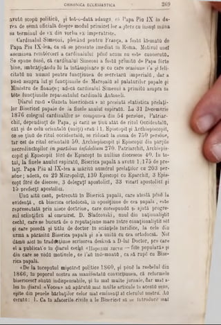 CHRONICA ECLES1ASTICA
a v u tfl s c o p u p o litic o , ş i to t- o - d a tă ‫״‬ a d a u g ă , r.n P a p a P i aIX In d a -
r e a d e s e m ă o f ic ia lă d e s p r e m o d u l p r im ir e ! lo r a ş te r s c u în s u ş i m â n a
s a te r m iu u l d e t x d in v o r b a ex- im p e r a tr ic e .
C a r d in a lu l S im e o o i, p le c â n d p e n t r u F ra n g a , a fo ştii k le m a ta d e
P a p a P iu I X - l e a , c a s ă s e p r e s i n te im e d ia t lu R o m a . M o tiv u l u n e i
a s e m in e a r e l n tâ r c e r l a c a r d in a lu lu i p e u 6 a c u m n u e s te c u n o s c u ta .
S e s p u n e 6 n s6 , c ă c a r d in a lu l S im e o n i a fo s ta p r im i ta d e P a p a f6 rte
b in e , îm b r ă ţ iş â n d u ‫־‬l u l a în tâ m p i n a r e şi c u c a re o c a s iu n e l'a ş i feli-
c i t a t a n n liu m a l p e n t r a fu n c ţiu n e a d o s e c r e ta r a i m p e r i a l a , d a r a
p u s a a s u p r a lu i ş i f u n c ţiu n ile d e M a re ş a l a a l p a la t u r i lo r p a p a le ş i
M a n is tru d e f in a n c e ; a d e c ă c a rd in a lu l S im e o u i a p r im i ta a s u p r a 8a
t o t e f u n c ţiu n ile r e p a n s a tu lu l c a r d in a la A n to n e li.
p i a r u l ru b tt « G a z e ta b is e ric e s c ă > n i p r e s in tă s t a t i s t i c a p r e la ţi-
lo r B is e ric e l p a p a le d e l a lin e le a n u lu i e s p ir a ta . L a 3 1 D e c e m v rie
1 8 7 6 c o le g iu l c a r d in a lilo r s e c o m p u n e a d in 5 4 p e r s o n e , P a tr ia r -
c h il , d e p e n d in ţl d e P a p a , ş i c a rii s e ţin u a t â t d e r i tu l O c c id e n ta la ,
c â t ş i d e c e la o r ie n ta l a ( u n iţi ) e r a f l■11, E p is c o p ii ş i A rc h ie p is c o p iî,
c e s e ţ i n a d e r i t u l o c c id e n ta la , s e rid ic a u la s u m a d e 7 5 0 p e rso n e ,
I a r c e l d e r i t u l o r ie n ta l a 5 0 . A rc h ie p is c o p iî ş i E p is c o p ii d iu p ă r ţile
n e c r e d in c io ş ilo rin partibus infidelium2 7 0 . P a tr ia r c h il , A rc h ie pis*
c o p il ş i E p is c o p ii f0 r6 d e E p is c o p I l n n u lliu s d io c e se o s 4 0 . I n to -
t u l , l a fin e le a n u lu i e s p ir a ta , B is e ric a p a p a lă a a v u ta 1 , 1 7 5 d e p r e -
l a ţ i . P a p a P i u a l I X - l e a a m ă r i t a n u m e r a l p r e la ţil o r c u 2 0 3 p e r-
s 6 n e ; a d e c ă , c u 2 9 M itro p o liţI, 1 3 0 E p is c o p I c u E p a r c h il, 3 E p is -
c o p l fO re d e d ie c e s e , 3 d e le g a ţi a p o s to lic i, 3 3 v ic a r i a p o s to lic i ş i
1 5 p r e f e c ţi a p o s to lic i.
U n a a l t a c a s a , p e tr e c u ta 10 B is e ric ă p a p a lă , c a r e a te s tă ρ δ η δ la
e v id e n ţă , c ă b is e r ic a o rto d o c s ă , în o p o s iţiu n e d e c e a p a p a la , e s te
r e p r e s e n ta tă p r in n is c e d o c t r in e , c a re c o r e s p u n d a ş i a ju tă p ro g re -
s u l s c iin ţific a a l o m e n ire l. D . S la d c o v s k i, a n u l d in n a ţio n a liş tii
c e c h l, c a r e s e b u c u ră d e o r e p u ta ţiu n e m a r e I n tr e c o n a ţio n a liş til sSI
ş i c a re p o se d ă ş i t i t l u d e d o c to r ln s c iin ţe le I u rid ic e , l a c e le d in
a r m ă a p ă r ă s i ta B is e ric a p a p a lă ş i s ’a u n ita c u c e a o rto d o c să . N o i
d ă m u a ic i ln tra d tffc ţiu n e s c ris o r e a d e s k is ă a D - lu l D o c to r, p r e c a re
e l a p u b lic a t’o î n p ia r u l ce c ljîl « H a p o ^ m i.ih c t h — fo le p o p u la ră * şi
d in c a re s e v â d tt m o tiv e le , c e 1’aO î n d e m n a t a , c a s ă ru p 6 e u B is e -
ric a p a p a lă .
« D e la În c e p u tu l m iş c ă r e l p o litic e 1 8 6 0 , ş i ρ δ η δ la re s b e lu l d in
1 8 6 6 , ln p o p o ru l n o s tru s a m a n if e s ta ta c o n v ic ţiu n e a , c ă re fo rm e le
b is e ric e s c ! s im tă in d is p e n s a b ile , ş i ln m a l m u lte ju r n a le , fla r m a l a -
Ie s ln p i a r u l « V o c e a » a a a p ă r u t a m a l m u lte a r tic o le ln a c e s ta s e n s ,
e ş ite d in p e n e le b ă r b a ţil o r c e lo r m a l e m in e n ţi a l c le r u lu i n o s tru . A a
c e r a t a : 1 . C a ln a fa c e r ile c iv ile a le B is e ric e l s ă se In tro d u c e m a l
 