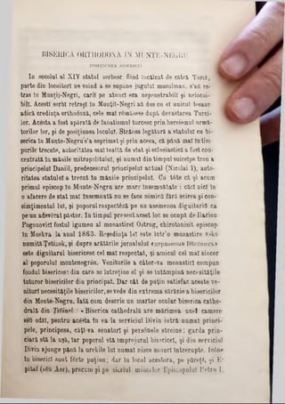 BISERICA. 0RT110D0XA IN MUNTK-NEGRU
POSIŢIL'NEAHISKMGBI
Ia secolul al XIV statal serbesc fiind încălcat de cătră Turci, «
parte din locuitori ne voind a se supune jugulai musulman, s’att re-
tras la Munţii-Negri, carii pe atunci era nepenetrabill şi nelocni-
bill. Acest! serbl retraşi 10 Munţii-Negri aă dus ca el aaical tesaur
adică, credinţa orthodoxă, cele mal remăsese după devastarea Tarei-
lor. Acesta a fost apărată de fanatismul turcesc prin heroismul armă-
torilor lor, şi de posiţiunea locului. Strânsa legătură a statului cu bi-
serica In Munte-Negru's'a esprimat şi prin aceea, că pănă mal intim-
purile trecute, autoritatea malÎnaltă de stat şi eclesiastică a fost con-
centrată In mănile mitropolitului, şi numai din timpal soire!pe tron a
principelui Daniil, predecesorul priacipelal actual (Nieolai I), auto-
ritatea statului a trecut In mănile principelui. Ca tâte că şi acum
primul episcop în Munte-Negru are mare Însemnătate : căci nici In
o afacere de stat mal Însemnată na ,se face nimicii fără scirea şi con·
simţimental luî, şi poporal respectâză pe aa asemenea dignitarifl ca
pe aa adevărat păstor. Ia timpal presentacest loc se ocapă de Ilarion
PogonovicI fostul igumea al monastirel Ostrog, chirotonisit episcop
In Moskva la anal 1863. Reşedinţa lui este lntr'0 monastire vake
numită Ţetinsk, şi dupre arătările jurnalului «aepsoBHuft BtcTunin.»
este dignitarul bisericesc cel mal respectat, şi amical cel mal sincer
al poporului montenegrân. Veniturile a câtor-va monastiri compan
fondul bisericesc din care se Întreţine el şi se Întâmpină necesităţile
tuturor bisericilor din principat. Dar cât de puţin satisfac aceste ve-
nituri necesităţile bisericilor, sevede din extrema sărăcie a bisericilor
din Monte-Negru. Iată cum descrie an martor ocular biserica cathe-
drală din Ţetinsk : «Biscrica cathedrală are mărimea unei camere
eett odăi, pentru acesta în ea la serviciul Divin intră numai prinei-
pele, principesa, câţl-va senatori şi persânele streine; garda prin-
ciară stă la uşă, Iar poporul stă Împrejurul bisericeî, şi din serviciul
Divin ajunge până la urekile Iul numai nisce 80!‫ו‬uri Întrerupte. Ic6ne
tn biserici sunt fârte puţine; dar In locul acestora, pe păreţi, şi E*
pitaf (s6a Aer), precum şi pe sicriul moscelor Episcopului Petru I,
 