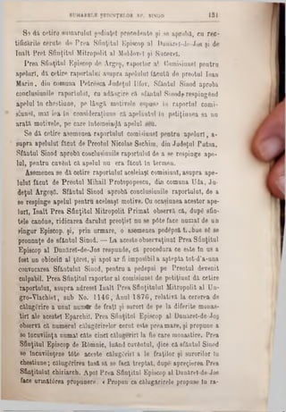 181SUMARELE ŞEDINŢELOR SP. SINOD
S e dil c e tir e s u m a r u lu i ş e d in ţe i p r e c e d e n te ş i se a p r o b ă , c a r e c -
tific ă r ile c e r a te d e P r e a S fin ţitu l E p isc o p a l D u n ă re l-d e -J o e ş i d e
î n a l t P r e t S fin ţitu l M itro p o lit a lM oldovei ş i S u c e v e i.
P r e a S fin ţitu l E p is c o p d e A rg e ş , r a p o r to r a l C o rn isiu n eî p e n tr a
a p e l u r î, dil c e tir e r a p o r ta la l a s u p r a ap o iu l111 fă c u ţii d e p re o tu l lo a n
M a r in , d in c o m u n a P e tr e s c a J u d e ţu l Ilfo v . S fâ n tu l S in o d a p ro b a
c o n c la sia n ile r a p o rtu lu i, cu a d ă o g ire c ă s fă n tu l S in o d f re s p in g â n d
a p e la i în c h e s tiu n e , p e lâ n g ă m o tiv e le e sp u sa la r a p o r ta i c o rn i-
s iu n e î, m a l ie a i a c o n s id e ra ţiu n e c ă a p e la n tu l Ia p e ti ţia a e a s a n a
a r a t ă m o tiv e le , p e c a re în te m e ia rjă a p e lu l s e u .
S e d ă c e tir e a s e m e n e a ra p o rtu lu i c o m is ia a e l p e n tr a a p e l ă r i , a -
s u p r a a p e lu la l fă c a t de P re o tu l N ico la e S e c h ira , d ia J u d e ţu l P a t a a .
S f â n ta i S in o d a p ro b ă co n c lu siu n ile ra p o rtu lu i d e a se re s p in g e a p e ·
Iu l, p e n tr u c u v â n t că. a p e lu l n a e ra fă c a t ln te r m e n .
A se m e n e a s e d ă c e tir e ra p o r ta la l a c e le ia şi c o m is ia n l, a s u p r a a p e -
l a la l f ă c a t d e P r e o tu l M ih a il P ro to p o p e s c u , d in c o m u n a U d a , J u -
d e ţu l A rg e şfl. S f& ntul S ia o d a p ro b ă c o n c la sia n ile r a p o rtu la l, d e a
se re s p in g e a p e la i p e n tr u a c e le a ş i m o tiv e . C a o c a s iu a e a a c e s to r a p e -
lu rl, î n a l t P r e a S f in ţitu l M itro p o lit P r i m a t o b se rv ă c ă , d u p g sfin -
te le c a n 6 n e , r id ic a r e a d a r u lu i p re o ţie i n u se p â te fa c e n a m a l d e a n
s in g a r E p is c o p , ş i, p r in u rm a re , o a s e m e n e a p ed âp sft t i J b u e 86 se
p ro n n n ţe d e sf& n tu l S in o d . — L a a c e s te o b s e r v a ţia n l P r e a S fin ţitu l
E p is c o p a l D a n ă r e l- d e - J o s re s p u n d e , că p ro c e d u ra c e e s te în u s a
fo st u n o b iceifl a l ţ8 re î, ş i a p o i a r fi im p o sib il a a ş te p ta to t-d ’a -u n a
c o n v o c a re a S fâ n tu lu i S in o d , p e n tru a p e d e p si p e P r e o tu l d e v e n it
c u lp a b il. P r e a S fin ţitu l ra p o rto r a l c o m isiu n e l de p e tiţia n l d ă c e tir e
ra p o rtu lu i, a s u p r a a d re se i I u a lt P r e a S fin ţitu lu i M itro p o lit a l U n -
g r o -Y la c h ie l, s u b N o . 1 1 4 6 , A n a l 1 8 7 6 , r e la tiv ă la c e re r e a de
c ă lu g ă rire a u n u l n u m tr de f r a ţi ş i s u ro ri d e p e la d ife rite m o n a s-
t i n a le a c e s te i E p a rc h il. P re a S fin ţitu l E p is c o p a l D u n ă re l-d e -J o ş
ob servă că n u m e ra l c ă lu g S rire lo r c e ru t e s te p r e a m a r e , ş i p ro p u n e a
se în c u v iin ţa n u m a i c â te c in c i c ă lu g e rirî la fie c a re m o n a s tire . P re a
S fin ţitu l E p is c o p de R â m n ic , lu â n d c u v â n tu l, <Jice c ă s fâ n tu l S in o d
se În c u v iin ţe z e tâ te a c e s te c ă lu g ă rii! a le fr a ţilo r ş i s u ro rilo r în
c h e s tiu n e ; c ă lu g ă rire a in s ă s ă se fa c ă tr e p ta t, dup(* a p re c ie re a P re a
S fin ţitu lu i c h ir ia r c h . A p o i P r e a S fin ţitu l E p isc o p a l D u n ă re l-d e -Jo e
fa c e u rm ă td re a p ro p u n e re .· < P ro p u n c a c ă lu g ă rire le p ro p u se ln ra -
 