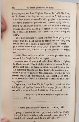 SUMARELE ŞEDINŢELOR SF. SINOD190
ţiu n l, a su p ra a d re se i P re a S fin ţitu lu i E p isc o p d eΒϋζδΰ, N o . 3 8 8 ,
re la tiv a la c e re re a de c ă lu g e rire a u n u l nurnfir d e f r a ţi ş i s u ro ri, de
p e la d ife rite sc h itu ri a le acelei E p arcU iI, ş i o p in â z ă a se în c u v iin ţa
tu n d e re a în m onachism a p e rso n e lo r c a ri în tru n e s c c o n d iţia n ile p re -
c rise ln re g u la m e n t, ia r celor a le c ă ro ra a c te n u s u n t în re g u la 86
se am ân e c ălu g ărirea. S fâ n tu l S inod a p ro b ă c o n c lu siu n ile ra p o rtu -
lu i ş i decide a se com unica a c e sta P r e a S fin ţitu lu i E p is c o p1‫־‬es-
‫״‬ pectiv.
S e d ă c e tire asem enea ra p o rtu lu i com isiunel de p e tiţiu n l, a s u p ra
a d resei P re a S fin ţitu lu i E piscop de A rg e şu , su b N o . 5 8 9 , p riv i-
td re la c e rerea de c ă lu g e rire a u n n l n u m ă r de fr a ţi ş i s u ro ri, de
pe la d ife rite m o n a s tirî a le a c e e til E p a rc h il, o p in â n d a se în c u v i-
in ţa călu g ă rire a lo r , în tru n in d c o n d iţia n ile p r e s c ris e d e r e g u la ,
m e n t.
S fân tu l S inod a p rd b ă co n clu siu n ea ra p o rtu lu i ş i d e c id e a s e co-
m unica ş i P re a S fin ţitu lu i E p isc o p re s p e c tiv .
A sem enea ra p o rtu l a s u p ra a d re se lo r P r e a S fin ţitu lu i E p isc o p
de KOm nic, su b N o. 4 8 5 9 şi 4 8 8 0 , p riv itâ re la c e re re a d e că lu -
gănre a u n nl n u m e r d e f r a ţi, d in d ife rite s c h itu ri d in a c e a E p a r-
chie. C om isiunea o p in e § ă a s e Învoi tu n d e re a ln m o n a c h ism a a c e -
s to r fra ţi, de 6 re ce În tru n e s c to te c o n d iţiu n ile p re s c ris e d e re g u -
la m e n tu l p e n tr u d is c ip lin a m o n a c h a lă . S â n tu l S in o d a p ro b a conclu-
siu n ea ra p o r tu lu i ş i d e c id e a se com unica ş i P re a S fin ţitu lu i E p is -
cop re s p e c tiv .
D n p 8 a c e s te , Î n a lt P re a S fiu ţitu l P re ş e d in te , c o n s u ltâ n d sfâ n -
tu l S in o d , rid ic ă ş e d in ţa la o rele 4 du p e am laţjlă <?i, a n n n c iâ n d pe
c e a y iitâ r e p e n tru a doua <jli S â m b ă tă , In 1 5 a le c o re n te l.
Preşedinte : f K alinic M itropolitul Ungro-VIachiel.
Secretar . Io sif H uşiu
Sumarul şedinţei sântului Sinod din 15 Maiu, 1 8 7 6 .
Ş edinţa se deschid e la orele l 1/* , de c ă tre î n a l t P re a S fin ţitu l
M itrop olit P rim a t; făcân d86-‫ם‬ a p e lu l n o m in al r6 sp u n d prew euţî 12 ,
a b se n ţi fiind 3 , u rm ă ^ ă nu m ele ln lista a p e lu lu i n o m in al.
 