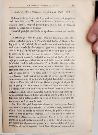 1 3 3SUMARELE ŞEDINŢELOR S F. SINOD
Sumarul şedinţei sfântului Sinod din 17 M aiu, 1 8 7 6
Ş e d in ţ a so d e s c h id e l a o r e le 11/2 p o s t m e r id ia n e , s u b p r» ;şe d in ţa
î n a l t P r e a S f in ţitu lu i M it r o p o lit a l M o ld o v e iţi Sucevei. Fac Aud u -
s e a p e la i n o m in a l r e s p n n d p r e s e a ţl 1 2 , a b s e n ţi fiin d 3 . U ru ie d a
n o m e le In l i s t a a p e lu lu i n o m in a l.
S u m a r u l ş e d in ţ e i p r e c e d e n te se a p r o b a c u 6 r e ‫־‬c a re m ic i r e c tiii-
c& rl.
L a o r d in e a ^ lileî fiin d b u d g e tu l J u r n a lu lu i b is e ric e s c , s e d ă c e tir e
a c e s tu i b u d g e t, a s u p r a c ă r u i P r e a S f in ţitu l A rc h ie re O G e n a d ie fo st
A r g e g if l, lu â n d c u v â n tu l, d â m a l m u lte e s p lic ă r l, a r e t â n d m o tiv e le
p e n t r u c a r i s u m e le d e c b e ltu e ll s u n t p u s e c e -v a m a l m a r i d e c u m
s u n t ln r e a l ita te . P r e a S fin ţitu l E p is c o p d e B -O înnic d ic e c ă s u m e le
d e c h e ltu e ll, d e ş i p u s e m a l m a r i d e c u m s u n t , to tu ş i s a n t f o rte1110‫־‬
d e ş t e ; o b s e r v ă In s ă c ă l n b u d g e tu l J u r n a l u l a l a r tr e b u i s 8 86 p r e -
v a d 8 ş i o s u m ă p e n t r u În c h ir ie r e a a n e i c a s e , c o n fo rm v o tu lu i d a t
d e s f â n t u l S in o d ln ş e d in ţa t r e c u t a . P r e a S f in ţitu l E p is c o p a l D u -
n ă r e l- d e - J o s r e s p u n d e , c ă ln u r m a r e a v o tu lu i s f â n t u lu i S in o d , R e -
d a c ţiu n e a J u r n a lu lu i e s te a u to r is a tâ , d e a a lo c a d io v e n itu r ile J u r -
n a iu lu i s u m a p e n t r u în c h in a r e a u n e i c a s e , p o t r i v i t m ijlo c e lo r d e
c a re d i s p u n e ; fiin d I n s ă c ă n u s e pâfce s c i p r e ţu l c h ir ie i, re m â u e
c a o a s e m e n e a s u m ă s6 s e tr â c ă In b u d g e tu l J u r n a l u l a l la s e s iu n e a
v iito re . — P r e a S f in ţitu l A r c h ie r e tt G e n a d ie g ă s e ş te c ă s f â n t a i S i-
n o d 8’a p r e a g r ă b i t d e a a p r o b a c o n c lu s iu n ile r a p o r t u la l c o m is i u n e i,
ln p r iv in ţa In c h ir ie r e l u n e i c a s e p e n tr u J u r n a l ; c ă c i d e ş i e s te n e -
c e e ita te d e o c a s ă , In să P r e a S f in ţia S a , p e n t r u a p u te a p u n e ln a p li -
c a re d e c is iu n e a s f â n t u lu i S in o d , a ş t e p t ă u n n o tt v o t, p r in c a r e s e s e
d e te r m in e s u b a c u i r e s p u n d e r e v a tr e b u i s ă fie a c e a c a s ă , m a l v l r -
to s c ă a c o lo v a fi ş i c a s a d e b a n i.
î n a l t P r e a S f in ţitu l P r e ş e d in te o b se rv ă c ă R e d a c ţiu n e a J a r n a -
lu lu l e s te d e o c a m d a tă a u to r is a tă a la c h i r ia o c a s ă , re m â in d c a
s fâ n tu l S in o d 88 d e c id e In s e s iu n e a v iito r e , ln p r iv in ţa a s ig u r ă r e l
c a se i. I n c e e a ce p r iv e ş te b u d g e tu l, I u a l t P r e a S f in ţia S a c re d e d e
tr e b u in ţă a a tr a g e a te n ţiu n e a s f â n tu lu i S in o d , c ă v e n itu r ile s u n t
p re v e g u te n u m a i p e n t r u u n s e m e s tr u , ş i c ă ln v iito r u l s e m e s tr u s e
p o t fa c e ş i a lte a b o n a m e n te , ş i c e re c a ln v iito r s o c o te le le 88 fie m a l
d e ta ila te . C u a c e s tă o c a s iu n e , I u a l t P r e a S fin ţia S a s emu&lăzi un
 