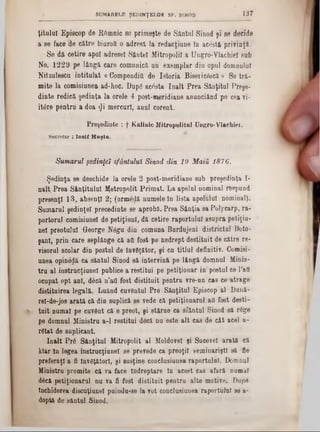 1 3 7SUMAUELE ŞEDINŢELOR SF . SINOD
ţ i t u l u l E p is c o p d e R â m n ic 86 p r im e ş te d e S â n tu l S in o d ş i80 decide
a 86 fa c e d e c ă tr e b iu ro tt o a d r e s ă l a r e d a c ţiu n e ln a c o s tă p r iv in ţă .
S e d ă c e tir e a p o i a d r e s e i S â n te i M itro p o lii a U n g ro - Y la c h ie l s u b
N o . 1 2 2 9 p e lâ n g ă c a r e c o m u n ic ă u n e x e m p la r d iu o p u l d o m n u lu i
N itz u le s c u i n t i t u l a t « C o m p e n d iu d e I s t o r i a B is e ric e s c ă » S e t r ă -
m ite la c o m is iu n e a a d -h o c . D u p g a c e s ta î n a l t P r e a S â u ţitu l P re ş e -
d i n te r e d ic ă ş e d in ţ a l a o r e le4 p o s t-m e r id ia n e a n u n c iâ n d p e c e a v i-
it 0 r e p e n t r u a d o a rjii m e r c u r !, a n u l c o r e n t.
Preşedinte : f Kalinic Mitropolitul Ungro-Vlachiei.
Secretar : I o s if H a ş ia .
Sumarul şedinţei sfântului Sinod din 19 M ată 1876.
Ş e d in ţ a s e d e s c h id e la o r e le 2 p o s t- m e r id ia n e s u b p r e ş e d in ţa I-
n a l t P r e a S â n ţit u lu l M e tr o p o lit P r i m a t . L a a p e lu l n o m in a l r e s p u n d
p r e s e n ţl 1 3 , a b s e n ţi 2 ; (u rm e rlă n u m e le ln li s t a a p e lh lu l n o m in a l).
S u m a r u l ş e d in ţe i p r e c e d in te 8e a p r o b ă . P r e a S â n ţia s a P o ly c a r p , r a -
p o rto r u l c o m is iu n e l d e p e ti ţiu n l, d ă c e tir e r a p o r t u lu i a s u p r a p e ti ţiu -
n e ! p r e o tu lu i G e o r g e N â g u d in c o m u n a B a r d u je n i d i s t r ic tu l B o to -
ş a n l, p r in c a r e s e p lâ n g e c ă afl f o s t p e n e d r e p t d e s tit u it d e c ă tr e re -
v is o ru l ş c o la r d in p o s tu l d e în v â ţă to r , ş i c u t i t l u l d e f in itiv . C o m is i-
u n e a o p in e d ă c a s ă n tu l S in o d s ă in te r v in ă p e lâ n g ă d o m n u l M in is -
t r u a l in e t r u c ţ iu n e l p u b lic e a r e s ti tu i p e p e ti ţio n a r in p o s tu l c e l ’afl
o c u p a t o p t a n i, d £ c ă n ’a fl f o s t d i s t i t u i t p e n tr u v r e -π η c a s c e * a tra g e
d is titu ir e a le g a lă . L u â n d c u v â n tu l P r e S â n ţit u l E p is c o p a l D u n ă -
re l-d e -jo s a r a t ă c ă d in s u p lic ă s e v e d e c ă p e ti ţio n a r u l afl f o s t d e s ti-
t u i t n u m a i p e c u v â n t c ă 6 p r e o t, ş i s tă r u e c a s f â n t u l S in o d s ă rd g e
p e d o m n u l M in is tru a -1 r e s ti tu i d e c ă n u e s te a l t c a s d e c â t a c e l a -
r â t a t d e s u p lic a n t.
î n a l t P r 6 S f in ţitu l M itro p o lit a l M o ld o v e i ş i S u c e v e i a r a t ă e ă
k la r l n le g e a in e tr u c ţiu n e l s e p re v e d e c a p r e o ţii s e m in a r iş ti s ă fie
p r e f e r a ţi a fi în v ă ţă to r i, ş i s u s ţin e c o n c lu s iu u e a r a p o r tu lu i. D o m n u l
M in is tru p r o m ite c ă v a fa c e Î n d r e p ta r e ln a c e s t c a s a f a r ă n a m a l
d 6 c ă p e tiţio n a r u l n u v a fi fo s t d i s t i t a i t p e n t r u a lte m o tiv e . D o p e
În c h id e re a d is c u ţiu n e ! p a in d u - s e la v o t c o n c lu s iu n e a r a p o r tu lu i s e a ‫־‬
d o p tă d e s fiu tu l S in o d .
 