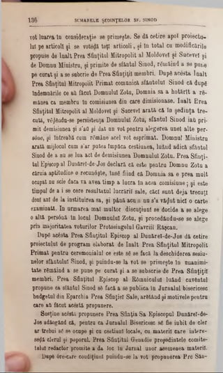 v o t lu a re a ln c o n s id e ra ţie s e p r im e ş te . S e d ă c e tir e a p o î p r o ie c tu
lu î p e a rtic o l! ş i s e v o te d ă to ţi a r t ic o li, ş i l n to ta l c a m o d ific ă ril
p ro p u se d e î n a l t P re a S fin ţitu l M itro p o lit a l M o ld o v e i ş i S u c e v e i ş
de D o m n u M in is tru , ş i p rim ite d e s fâ n tu l S in o d , r6 m â in da s e p u n e
p e c u r a t ş i a se su b c rie d e P r e a S fin ţiţii m e m b ri.După acesta î n a l t
P re a S fin ţitu l M itro p o lii P r im a t c o m u n ic ă s f â n tu lu i S in o d c ă d u p e
În d em n ările ce aft fă c u t D o m n u lu i Z o tu , D o m n ia s a a h o t ă r l t a rft-
m ân ea c a m em b ru In c o m isiu n ea d in c a re d im is io n a s e . î n a l t P r e a
S fin ţitu l M itro p o lit a l M oldovei ş i S u c e v e i a ra tă . c& ln ş e d i n ţ a t r e -
c u tă , v e $ â n d u -se p e rs is te n ţa D o m n u lu i Z o tu , s f â n t u l S in o d ia tî p ri-
m it demisiunea ş i s ’aO ş i d a t n n v o t p e n tru a le g e r e a u n e i a l t e p e r -
S0n6, ş i în tre a b ă cumr&nâne a c e l v o t e s p r im a t. D o m n u lMinistru
a ra tă m ijlocul cums’ar p u te a îm p ă c a c e s tiu n e a , lu â n d a d ic ă s fâ n tu l
S inod de a n u se lu a a c t d e d e m is iu n e a D o m n u lu i Z o tu . P r e a S f in ţi
tu l E piscop alDunărel-de-Jos d e c la r ă c ă e s te p e n t r u D o m n u Z o tu a
c ă ru ia a p titu d in e o r e c u n â ş te , In s e fiin d c ă D o m n ia s a e p r e a m u
ocupat nu scie d a c a v a a v e a tim p a lu c r a în a c e a c o m is iu n e ; ş i e s t
tim p u l de a i se c e re r e s u l ta tu l lu c r ă rii s a le , c ă c i s u n t d e ja tr e c u
donl a n i de la in s titu ir e a s a , ş i p â n ă a c uλ n u s ’a v ă ^ u t n ic i o c a r te
e x a m in ată. I n u r m a r e a m a l m u lto r d is c u ţiu n î s e d o c id e a se a le g
o a ltă p e rs â n ă ln lo c a l D o m n u lu i Z o tu , ş i p r o c e d â n d u -s e s e a le g
p rin m a jo rita te a v o tu rilo r P r o to s in g e la l G a v riil R ă ş c a n .
D u p « a c 6 s ta P r e a S f in ţitu l E p isc o p a l D u n ă r e l- d e - J o s d ă c e tir
p ro ie c tu lu i d e p r o g r a m e la b o ra t d e î n a l t P r e a S f in ţitu l M itro p o l
P r im a t p e n tr u c e re m o n ia lu l ce e s te se se fa c ă la d e s c h id e re a s e s iu
n e lo r s f â n tu lu i S in o d , ş i p u in d u -s e la v o t s e p r im e ş te l a u n a n im
t s t e rS m â in da s e p u n e pe c u r a t ş i a se s u b s c rie d e P r e a S f in ţiţii
m e m b ri. P r e a S fin ţitu l E p isc o p a l R d m a ic u la ! lu â n d c u v â n t
p r o p a a e ca sfâ n tu l S in o d 88 fa c ăa se p u b lic a ln J u r n a lu l b ise ric e s c
b u d g e tu l d ia E p a rc h ia P r e a S fin ţie i S a le , a rS tâ n d ş i m o tiv e le p e n tr a
care a ă fă c u t a c e s tă p ro p a n e re .
S u s ţin e a c â stă p ro p u n e re P r e a S fin ţia S a E p is c o p u l D u n ă re i-d e -
J o s a d ă o g â ad c ă , p e n tru c a J a r n a l u l B is e ric e sc 8e fie iu b it d e c le
a r tre b u i se se o c a p e ş i c a c e s tia a l lo ca le , c a m a te r ii c a r e in te r e
se $ â c leru l şi p o p o ra L P r e a S fin ţitu l G e n a d ie p r e ş e d in te le c o m ite
te lu l re d a c to r p ro m ite a d a lo c ln J u r n a l o n o r a s e m e n e a m a te rii
D apft 6re?care c o u d iţiu n l p u in d u -s e la v o t p r o p u n e re a P r e S â n -
136 SUMARELE ŞEDINŢELOR SF. SINOD
 