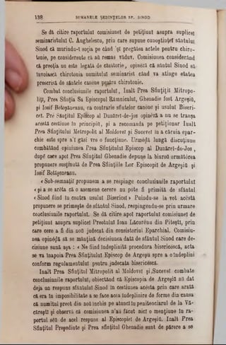 Se d i citire raportului comisiunel de petiţiuol asu p ra suplice!
seminaristului C. Anghelescu, prin care supune cunoştinţei sântului
Sinod c i m urindu-I soţia pe când ,şl pregătea actele p entru chiro-
tonie, pe considerente c i afl remas văduv. Comisiunea considerând
c i preoţia nn este leg aţi de c is ito rie , opinezi c i sântul S inod si·
Invoiasci chirotonia numitului sem inarist când va atin ge etatea
prescrisi de sintele canone pentru chirotonie.
Combat conclusiunile raportului, în a lt P rea S fin ţiţii M itropo-
liţl, Prea Sfinţia Sa Episcopul R âm nicului, G henadie fost ArgeşiO,
şi Iosif Botoşineanu, ca contrarie sfintelor canone şi usulul B iseri-
cel. P re SAoţitul Episcop al Dunărel-de-jos opinezi a nu se tran şa
acestă eestiuueîn principia, şi a recomanda pe p etiţio n ar Iu a lt
P rea Sfinţitului M etropolit al Moldovei şi Sucevei în a căru ia e p a r-
chie este spre a 'I g isi vre o funcţiune. U rm e z i lungă discuţiune
combătând opiniunea P rea Sfinţitului Episcop a l D un ireI‫־‬d6‫־‬J 0s ,
dupg care apoi Prea S finţitul Ghenadie depune la biurofl urm ătârea
propunere susţin uţi do P re a Sfiinţiile L or Episcopii de ArgeşiO şi
Iosif Botăşene&ou.
€Sub-sem naţil propunem a se respinge conclusiunile ra p o rtu lu i
<şi a se ardta c i o asemene cerere nu pote fi p rim iţi de sfântul
<Sinod fiind In contra usulul Bisericeî > P uindu-se la vot a c e şti
propunere se prim eşte de sfântnl Sinod, respingendu-se p rin urm are
conclusiunile raportului. Se d i citire apoi rap ortului com isiunel de
petiţiunl asupra suplicel P reotului lo an L ic u re n u din P ite şti, prin
care cere a fi din ηοϋ judecat din consistoriul E parch ial. Comisiu-
nea o p in a i s i se m in ţin i decisiunea d a ţi de sfântul Sinod care de-
cisiune su n i aşa : <N e fiind în dep lin iţi procedura bisericescă, acta
se va înapoia P rea Sfinţitului Episeop de A rgegu spre a o îndeplini
conform regulam entului pentru judecata bisericesci.
în a lt P rea Sfinţitul M itropolit al Moldovei şi ,Sucevei com bate
conclusiunile raportului, obiectând e i Episcopia de ArgeşiO aii dat
deja un respuns sfântului Sinod în cestiunea acesta prin care a ra ţi
c i era în im posibilitate a so face acea îndeplinire de form e din ‫־‬causa
c i num itul preot din noii închis pe atunci in penitenciarul de la V i-
căreştl şi observă că comisiunea n ’au făcut nici o m enţiune ln ra -
portul 8fi0 de acel respuns a l Episcopiei de ArgeşiO. în a lt P re a
Sfinţitul P reşedinte şi P rea sfinţitul Ghenadie sunt de părere a se
138 SUMARELE ŞEDINŢELOR SF. 81NOD
 