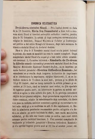 CHRONICA ECLESIA ST IC A
D eşkiderea sântului Sinod. — Prin înaltul decret cu data
de la 19 Ocombrie, Măria Sea D om nitorul a bine voit a con-
voca sântul Sinod al bisericeî autocefale orthodoxe române, pentru
dioa de 21 Octombrie. In acâstă $i după sev&rşirea ceremonialului
religios de deskidere, Domnul Ministru al Cultelor şi Iastrucţiu-
neî publice a dat cetire Mesagiulul domnesc, după care sesiunea de
ttmnă a sântului Sinod s’a declarat deskisă.
Până în $ioa de 2 Noembrie sântul Sinod na s’a putut Întruni
In şedinţă, din cansâ că membrii nu erau tn numSr complect. După
complectare sântul Sinod s’a ocupat şi a luat intre altele următâ-
rele decisiunl: 1. Ca cartea intitulată <R an d aela d e Te-deum
la diferite ocasil» întocmităşi presentată sântului Sinod de Prea
Sânţitul Melchisedec Episcopul Dunărel-de-Jos, să se imprime pe
conta fondului jurnalului «Biserica O rthodoxă Rom ână», Iar
escendentul ce ar resulta după tragerea keltuelelor de imprimare
să 86 întrebuinţeze la imprimarea cărţilor bisericesc!; 2. să se in-
troducă cântarea de Te-deum la anul noG, precum şi în filele de
14 şi 29 August, când se încep cursurile la sc61ele primare şi se-
cundare, şi 29 Iunie, când se termină anul şcolar, ca gile speciale
de rugăciune pentru scol!; cu intervenire la guvern ca acâstă me-
sură să se aplice h tâte scâlele din ţară; 3. Iu privinţa cercetăre!
cărţilor deînvăţământ religios, după presentarea raportului a unia
dintre comisiunl, relativ la catecbismurile deja cercetate, s’a decis
a se pune In vederea ambelor comisiunl a grăbi şi ca cercetarea ce*
lor-l-alte cărţi şi a se conforma cu art. 5 din regulament. 4. Re-
lativ la admiterea pers0nelor recomandate pentru eăluggrie s’a de-
cis a se admite pe acele înaintate în etate, care caută mântuirea
sufletului, şi din cele mal tinere numai pe acelea care sunt strict
neees&re pentru serviciul bisericesc. 5. S’aâ cercetat compturile de
veniturele şi keltuelele jurnalului «Biserica Orthodoxă Română >
şi s’a aprobat bugetul pentru anul al III lea al acestui jurnal, etc.
 