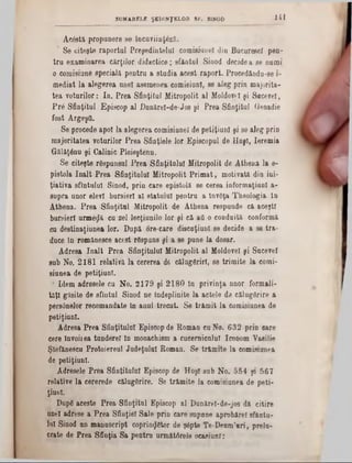 141SUMARELE ŞEDINŢELOR SF. SINOD
A c â s tă p ro p u n e re s e în c u v iin ţe z ? -.
* S e c ite ş te ra p o r tu l P re ş e d in te lu i c o m is iu n e î d in B u c u re e c f p e n -
t r u e x a m in a r e a c ă r ţilo r d id a c tic e ; s fa n ţu l S in o d d e c id e a senumi
o c o m isiu n e s p e c ia lă p e n tr u a s tu d ia a c e s t r a p o r t. P ro c e d ă n d u -se i-
m e d ia t l a a le g e r e a u n e i a s e m e n e a c o m isiu n l, se a le g p r in m a jo rita -
te a v o tu r ilo r : I n . P r e a S fin ţitu l M itro p o lit a l M oldovei ş iSecerei,
P r 8 S fin ţitu l E p is c o p a l D u n ă re l- d e -J o s ş i P re a S fin ţitu l G enad ie
f o s t A rg e ş fl.
S e p ro c e d e a p o i la a le g e re a c o m is iu n e î d e p e tiţiu n l ş i s e a le g p rin
m a jo rita te a v o tu rilo r P r e a S fin ţie le lo r E p is c o p u l de H u ş i, Ie re m ia
G ă lă ţ6 n u ş i C a lin ic P lo ie ş te n u .
S e c ite ş te râ s p u n s u l P r e a S f in ţitu lu i M itro p o lit d e A th e n a la e -
p is to la î n a l t P r e a S fin ţitu lu i M itro p o lit P r i m a t , m o tiv a tă d in in i-
ţia tiv a s fln tu lu l S in o d , p r in c a re e p is to lă se c e re a in fo rm a ţiu n l a -
s u p r a u n o r e le v i b u rs ie ri a l s ta tu lu i p e n tr u a ln v e ţa T h e o lo g ia ln
A th e n a . P r e a S f in ţitu l M itro p o lit d e A th e n a re s p u n d e c ă a c e ş ti
b u rs ie ri u r m e z ă cu z e l le c ţiu n ile lo r ş i c ă afl o c o n d u ită c o n fo rm ă
cu d e s tin a ţiu n e a lo r. D u p ă o re -c a re d is c u ţiu n l s e d e c id e a s e t r a -
d u ce ln ro m â n e s c e a c e s t ră s p u n s ş i a se p u n e la d o sa r.
A d re s a î n a l t P r e a S fin ţitu lu i M itro p o lit a l M oldovei ş i S u e e v e l
s u b N o . â l 8 l r e la tiv ă l a c e re re a d6 c ă lu g ă rir i, se tr im ite la c o m i-
s in n e a d e p e tiţiu n l.
* Id e m a d re s e le c n N o . 2 1 7 9 ş i 2 1 8 0 In p r iv in ţa n n o r fo rm a li·
t a ţ i g ă s ite d e s fln tn l S in o d n e În d e p lin ite la a c te le d e c ă lu g ă rir e a
p e rsa n e lo r re c o m a n d a te în a n u l tr e c u t. S e tr ă m i t l a c o m isiu n e a d e
p e tiţiu n l.
A d re s a P re a S fin ţitu lu i E p is c o p d e R o m a n cu N o . 6 3 2 p r in o a re
c e re în v o i! e a tu n d e re î ln m o n a c h ism a c u c e rn ic u lu i Ic o n o m Y a silie
Ş te fă n e sc u P ro to ie re u l J u d e ţu lu i R o m a n . S e tr ă m r te la c o m isiu n e a
de p e tiţiu n l.
A d re se le P r e a S fin ţitu lu i E p is c o p d e H u ş i s u b N o . 0 5 4 pi 5 6 7
re la tiv e l a c e re re d e c ă lu g ă rire . S e tr ă m ite la c o m isiu n e a d e p e ti-
ţiu n l.
D u p ă a c e ste P r e a S fin ţitu l E p isc o p a l D u n ă re i-d e -jo s d ă c itir e
u n ei a d re se a P r e a S fiu ţie i S a le p r in c a re s u p n n e a p r o b ă r e l s f â n ta -
lu i S in o d n n m a n u s c rip t c o p rin g ă to r d e ş â p te T e -D e n m ’n r i , p r e ia -
e ra te d e P r e a S fin ţia S a p e n t r a u rm ă tâ r e le o c a s iu n r:
 