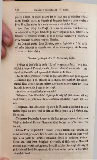 SUMARELE ŞEDINŢELOR SF. SINOD140
pentra a lacra ta u n ire p e n tra to t ce e ste bu n ş i fo lositor sfin te i
n6stre biserici, s a la t ca bucurie şi d rag o ste frăţâscă. b u a a v e n ire a
P rea S finţiilor vâstre la a op ta sesiane a sfâ n tu lu i S inod.
Sper, P re a S fin ţiţilor F r a ţi, că, In acâstă. sesiu n e vom te r m in a ,
ca aâjutorul lui D-flefl, lu crările pe ca re tim p u l n u n e a p e rm is a le
‫ו‬ term ina tn sesiunile trecute, şi că ş i acâstă în tru n ire a n â s tr ă va
Ι avea resultate folositore pe u tru Biserică..
Ga Dom nul nostru Iisus Christos, care a fă g ă d u it a fi tn m ijlo -
cal celor în tru n iţi în num ele s80, sâ ne ilum ineze ş i s6 b in e ‫־‬cu-
vinteze lucrările n âstre.
Sumarul şedinţei din 3 Noemvrie, 18j5.
Şedinţa sâ deschide la orele 1 2 , sub p re şe d in ţa în a l t P re a S fin-
ţitu lu l M itropolit P rim a t, carele chiam ă la biuroQ ca s e c re ta ri pro-
visorl pe P rea S fin ţiţii E piscop! de Buzâfl ş i de H u şi.
Se d i cetire procesului verbal a l şe d in ţe i p re şe d in te ş i se ap ro b ă
— U rm ând apoi a se precede la a le g erea s e c re ta rilo r d e f in itiv i,
s â n ta l Sinod decide in u n an im itate a râm ân ea ca s e c re ta ri to t P r e a
S â n ţiţil EpiscopI de BuzâU şi de H u şi.
S e dă cetire u rm ătârelo r c o m u n ic ă ri:
T elegram a P re a S fia ţitu lu l E piscop de A rg e şa p rin c a re a r a tă că
fiind bolnav, n a p â te veni la desch id erea s fâ n tu lu i S in o d . S â ie a
act.
T elegram a P re a S fin ţitu lui E piscop de R â m n ic a n u n ţâ n d c ă d in
m otive legale n n p â te veni la sfâ n tu l S inod pftnâ la 2 7 O cto m bre.
Sâ iea act
T elegram a D octoralul A ranovicl d in Ia ş i fă c â n d c u n o sc u t c ă P r e a
S finţital A rcherefl C alinic P lo e şte n u fiind bolnav n u p â te v e n i. S â
iea act.
Adresa P re a S fin ţitu lui A rchiereti P olicap B â rlă d â n u în s o ţită de
un act m edical, p rin care face cunoscut că fiind b o ln a v n u p â te v en i
spre a lua p a rte la lu crările sfâ n tu lu i S inod în s e s iu n e a a c â s tă .
Sâ iea a ct. în a lt P re a S fin ţitu l M itro p o lit a l M oldovei ş i S u cev ei
propane a sâ re p e ţi în v ita ţiu n e a P re a S fin ţiţilo r E p isc o p I d e A rg e ş
şi A rchiereal Io sit B otoşenânul, de a veni se ie a p a rte la lu c ră rile
sfitutalul Sinod.
 
