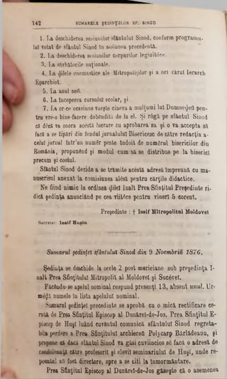 1. La deschiderea sesiunilor sfântului Sinod, conform programu-
101votat de sfântul Sinod în sesiunea precedentă.
2. La deschiderea sesiunilor corpurilor legiuitori·.
3. La sărbătorile naţionale.
4. La dilele onomastice ale Mitropoliilor şi a ori cărui Ierarch
Eparchiot. ,
&. La anul noii.
6. La Începerea cursului şcolar, şi
7. La or-ce ocasiune voeşte cineva a mulţumi luî DumnetJeO pen-
tru vre-0 bine-facere dobândită de la 61. Şi r6gă pe sfântul Sinod
că d£e&va onora aceşti lucrare cu aprobarea sa şi o va accepta sil
facă a se tipări din fondaijurnalului Bisericesc de către redacţia a·
celui jarnal Într’un numâr peste îndoit de numârul bisericilor din
R om ânia, propunând şi modul cum s â se distribue pe la biserici
precum şi costul.
Sfântul S inod decide a se tră m ite a c e stă a d re să Îm p re u n ă cuma-
nuscrisul a n e x a t la com isiunea alâsă p e n tru c ă rţile d id a c tic e .
N e fiind n im ic la ordinea φ ΐβ ϊ În a lt P re a S fin ţitu l P re şe d in te ri-
dică şe d in ţa an un ciând pe cea viitA re p e n tru v in e ri 5 c o re n t.
Preşedinte : f Iosif Mitropolitul Moldovei
Secretar.‫־‬ Io sif H usla-
142 SUMARELE ŞED1NŢ3L0R SF. SINOD
Sumarul şedinţe* sfântului Sinod din 9 Noembriu 1876.
Ş e d in ţa se d& chide la orele 2 p o st m erie ia n e su b p re ş e d in ta I
n a lt P re a S finţitului M itrop olit a l M oldovei ş i S u câv el.
F âcându-se apelul nom inal re sp u n d p re sa n ţi 1 3 , a b s e n tunul. U r-
m eijă num ele în lista ap e lu lu i n o m in al.
S um arul şedinţei precedinte se a p ro b ă c u0 m ic ă re c tific a re ce-
ru tă de P re a S fin ţitu l E piscop a l D u n ă re l-d e -Jo s. P re a S fin ţitu l E
piseop de H u şi lu ân d cuvân tul com unică s fâ n tu lu i S in o d re g r e t
bila p e rie re a P re a S fin ţitu lu i a rch ierefl P o ly c a rp B â rlâ d e a n u ,
p n f e a dacă sfâ n tu l S inod v a g ă s i cuv iin cio s s â facă. o a d re s ă
rM iiîiw ty i c ă tre profesorii ş i elevii s e m in a riu lu l d e H u ş i, u n d e r
p o ta iil afl fo st directore, s p re a se c iti la În m o rm â n ta re .
P re a S fin ţitu l E piscop a l D u n ă re l-d e -Jo s g ă s e ş te c ă0 asem en ea
 