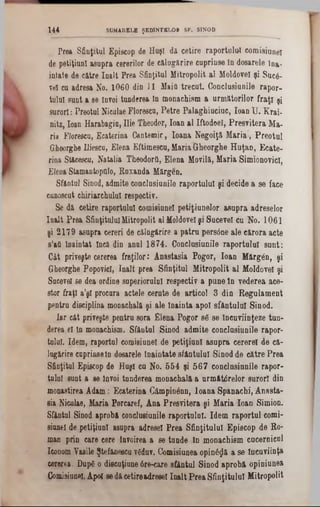 Prea Sfiaţitul Episcop, de Huşi da cetire raportalal comisiuneî
de petiţiunî asupra cererilor de călugărire cuprinse în dosarele ina-
intate de către înalt Prea Sfinţitul Mitropolit al Moldovei şi Suc6-
vel cu adresa No. 1060 din 11 MaiO trecut. Conclusiunile rapor-
tulul sunt a se învoi tanderea în monachism a următorilor fraţi şi
surori: Preotul NiculaeFlorescu, Petre Palaghiuciuc, loanU. Krai-
nitz, loan Harabagiu, Ilie Theodor, loan al Iftodoel, Presvitera Ma-
ria Florescu, Ecaterina Cantemir, Ioana Negoiţă Maria‫,׳‬ Preotul
Gheorghe Iliescu, Elena Eftimescu,MariaGheorghe Huţan, Ecate-
rina Stăcesca, Natalia Theodorfi, Elena Movilă, Maria SimionovicI,
ElenaStamantopfllo, Kuxanda Mărgen.
Sfântai Sinod, admite conclusiunile raportalal şi decide &se face
cunoscut chiriarehulul respectiv.
Se dă cetire raportalal comisiuneî petiţinnelor asupra adreselor
înalt Prea SfinţituluiMitropolit alMoldoveişi Sucevei ca No. 1061
şi 2179 asupra cereri de călngărire a patra persdne ale eărora acte
s’afl înaintat încă din anal 1874. Conclasianile raportalal sunt:
Cât priveşte cererea fraţilor: Anastasia Pogor, loan Mărgân, şi
GheorghePopovicI, înalt prea Sfinţitul Mitropolit al Moldovei şi
Sucevei 86 dea ordine superiorului respectiv a pune ln vederea ace-
stor fraţi a’şl procura actele cerute de articol 3 din Regulament
pentru disciplina monachală şi ale înainta apoi sfântului Sinod.
Iar cât priveşte pentru sora Elena Pogor 86 se încuviinţeze tun-
derea el în monachism. Sfântai Sinod admite conclasianile rapor-
talal. Idem, raportai comisiuneî de petiţiunl asupra cererel de că-
1ugărire cuprinseln dosarele înaintate sfântului Sinodde către Prea
Sfinţitul Episcop de Huşi ca No. 554 şi 567 conclnsinnile rapor-
tulul sunt a se învoi tunderea monachală a armătdrelor surori din
monaetirea Adam: Ecaterina Câmpinânn, Ioana Spanachi, Anasta-
sia Niculae, Maria Porcaref, Ana Presvitera şi Maria loan Simion.
Sfăntul Sinod aprobă conclusiunile raportului. Idem raportul corni-
siuneî de petiţiunl asupra adresei Prea Sfinţitului Episcop de Ro-
man prin care eere Învoirea a se tunde ln monachism cucernicul
IconomVasile Ştefăneecuvfiduv. Comisiuneaopină^ă a se încuviinţa
cererea. Dup6 o discuţiune6re‫־‬care sfântul Sinod aprobă opiniunea
Comisiuneî.Apoi sedăcetireadresei înalt PreaSfinţitului Mitropolit
144 SUMARELE ŞEDINŢELOR SF. SINOD
 