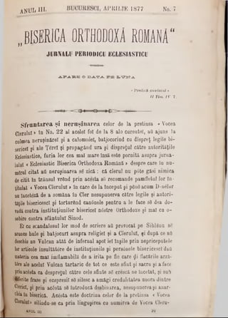 ‫״‬ BISERICA ORTHODOIA ROMANA"
J!)RIVALII PERIODICII KCLKSIASTICU
ANUL· m 4PK1LrE 1877 No. 7
ap.* •£?.15o ‫ב‬ ‫כ‬ ^- ‫י‬ ‫ב‬ ? ^ . x^m rjL
• P red ici cuvântul *
I I T im . IV 2 .
S fm ntarea şi neruşinarea celor de la pretinsa «Vocea
Clerului > în No. 22 al acelei fol de la 8 alo carenţei, aa ajuns la
culmea neruşinare! şi a calomniei, batjocorind cu dispreţ legile bi-
sericei şi ale Ţfirel şi propagând ura şi dispreţul către autorităţile
Eclesiastice, furia lor cea mal mare Insă este pornită asupra jurna-
laiul <Eclesiastic Biserica Orthodoxa Română > despre care la nu-
m£rul citat aa neruşinarea sg zică : că clerul nu p6te găsi nimica
decitit ln trânsul vrând prin acesta 80 recomande pamfletul lor In-
titulat <VoceaClerului >in care de la tnceput şi pdndacum D‫־‬n610r
na înceteză de a semăna în Cler nesupunerea către legile şi autori-
tăţile bisericesc! şi torturând canânele pentru a le face s8 dea do-
radăcontra instituţiunilor bisericeî n<5stre Orthodoxe şi mal ca o-
sebire contra sfântului Sinod.
El ca scandalosul lor mod de scriere aa provocat pe Sihlâna se
arunce hule şi batjocuri asupra religiei şi a Clerului, şi după ce aa
deschis an Valcan atât de infernal apoi iei înşile prin nepriceputele
lor articole insultătore de instituţianile şi persânele bisericesc! daa
materia cea mal imflamabilă de a irita pe fie care £i flăcările arză-
t6re ale acelui Vulcan tartaric de tot ce este sfint şi sacra şi a face
prinacâsta ca despreţul către cele sfiute sg crescă ne Încetat, şi sub
diferite frase şi ecspresi! sâ silesc a amăgi credulitatea anora dintre
Clerici, şi prin acostă sâ Introducă deebiuirea, nesupunerea şi anar-
caialn biserică. AcOsta este doctrina celor de la pretinsa <Vocea
Clerului>silindu-se ca prin linguşirea cu numirea de Vocea Cleru-
«nul m ay
 