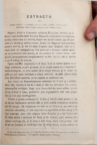 E S T R A C T U
DIN-
PRIMA. CARTE A. O PEREI LUI HUGONE GROTIU, INTITULATA :
DE8PRE VERITATEA RELIGIUNEI CURESTINE.
H u g o n p , v o in d a d e m o n s tra v e r ita te a R e lig iu n e l c re ş tin e , sea-
d re să z ămal A‫״‬n tâ iti c ă tr ă Ie r o n im B ig n o n ifl, (1) clicendu-1 căd u p e cum
a c e s ta o b ic în u e s c e a ’l î n t r e b a d e s p rem ai m u lte lu c r u r i, a ş a s ă ’î per-
m ită a ’l a d r e s a ş i a c âst-ă s c rie r e . A ra tă , lu i B ig n o n il îu s e m n ă ta te a
a c e s te i s c r ie r i, ş i t o t d ’o - d a tăîî s p u n e c u m A nglesiT , c a re s e o-
c u p ă m u lt c u n a v ig a ţiu n e a1’att p ro v o c a t a c o m p u n e a c e s tă o p e ră ,
c a 61 p e rc u rG n d t â t e m ă r ile , s ă s e s e rv e s c ă â e a c 6 s tă s c rie r e a tă t
p e n tr u p r o p a g a ţ iu n e a c re ş tin is m u lu i ln t6 te p ă r ţile , c ă t ş i p e n tru
a n u fi s e d u ş i d e c in e -v a .
O p e ra s 9 a e s te Î m p ă r ţ i t ă In 6 c ă r ţi. I n s ă în c a r t e a â n tB ia n u a -
tin g e c e s tiu n e a , c e ş l ’a p r o p u s a , c i s e o c u p ă n u m a i c u o m a te r ie fi-
lo so fo * te o lo g ic ă , c a p r in a c e s ta s ă ’ş l c u r e ţe te r e n u l, ş i în u r m ă s ă
p o tă c u m a l m a r e f a c i lita t e a r id ic a e d if ic iu l; s ă p o tă d icfi a t r a t a
fă r ă d ific u lta te m a t e r ia , c e s e r e p o r t a la c e s tiu n e a s e a .
A ş a în c e p e c u d e m o n s tr a ţiu n e a e s is te n ţe l lu i U -$ e tt ş i a a t r i b n -
te lo r s e le , re s o lv ftn d to t- d e - o - d a tă ş i c â te - v a o b ie c ţia n i d in p a r te a
a d v e r s a rilo r v e r ită ţe l . D u p ă a c e a d e m o tis tră c u m a r e a rd o re p r o v i-
d e n ţa d iv in ă î n lu m e , p r o b â n d ’o p r in a r g u m e n te le c e le m a l p a lp a -
b ile ş i c e le m a l c o n v in g S to re .
P e n t r u a p r o b a e s is te n ţa lu i D-<Jeil ş i t o t - d ’o - d a tă p e n tr u a p u -
n e d e a c i f u n d a m e n t s c r ie r e ! s e le ş i p r i n a c â s tă r e l ig iu n e l c r e ş tin e ,
a s t- f e l Î n c e p e : C ă r e l ig iu n e a n u e s te n n c e f ă r ă s e n s , n u e s te o in -
v e n ţiu n e o m e n e s c ă , c i e s te e s p r e s iu n e a r a p o r t u lu i d i n tr e o m ş i o fi-
in ţă s u p r e m ă , c a r e e 3 te o r ig in a t u t o r f iin ţe lo r ş i a t o t U n iv e r s u l.
C ă d e c ă e s is tă o m u lţi m e d e f iin ţe ş i d e l u c r tir l, a p o i a c e s te a a u o
n a tu ră e o n t in g e n tă , ş i d e a c e a a f o s t ti m p , c â n d n ’aO e x i s t a t , a d e -
c ă a u u n î n c e p u t a l e x is te n ţe i lo r . Ş i e r ă ş l a c e e a , c e n ’a e s i s t a t11?,‫־‬
(I) Ieronim Rignoniu era un avocat Imperial în Parie. E l ţinea rnr&^pnndenţa eu
Hugo Gratius ţi adesea — ÎS consulta despre multe cestiual(
 