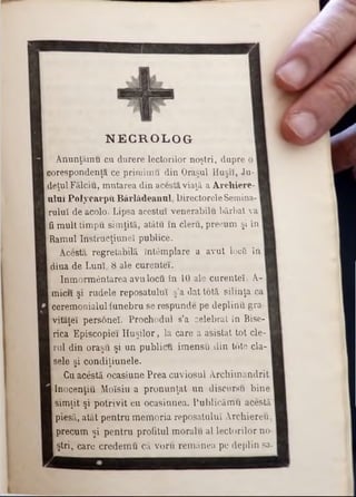 N E C R O LO G
A nunţăm u cu durere lectorilor noştri, dupre o
!corespondenţa ce prirnim u din Oraşul H uşii, Ju-
.deţul Fălciu, m utarea din acesta viaţă a A rchiere-
u lu i P o ly carp ii B ârlâdeanul, Directorele Semina-
rulul de acolo. Lipsa acestui venerabilu bărbat va
·fi m ult tim pu sim ţită, atâtu în cleru, precum şi în
!Ramul Instrucţiune! publice.
Acestă regretabilă întâm plare a avut locîi în
diua de Luni, 8 ale curentei.
înm orm ântarea avu locu în 10 ale curente!. A-
m icii şi rudele reposatuluî ş’a dat totă silinţa ca
cerem onialul funebru se respunde pe deplinu gra-
ivitaţeî personeî. Prochodul s’a celebrat în Bise-
rica E piscopiei H u şilo r, la care a asistat to t ele-
[rul din oraşu şi un publicu im ensu din to te cla-
sele şi condiţiunele.
Cu acestă ocasiune P rea cuviosul A rcbim andrit
Inocenţiu M oîsiu a p ro n u n ţat u n discursu bin e
sim ţit şi p o triv it cu ocasinnea. Publicăm u. acestă
piesă, atât p entru m em oria reposatuluî A rchiereu,
precum şi p en tru profitul m oralu al lectorilor no-
ştri, care cred em u că voru rem ânea pe deplin sa-
 