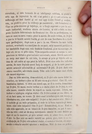omenSscă, ci esteformata de uă inteligenţii sublimă, şi printr’o
artă aşa de ingeni6să in cat n’afl putut’o şi n'o potadmira cu
suficienţă cel inaîiluştri şi ce! maî apţi dintre filosofi şi medici;
cea, ce probâza pâne la evidenţa pe causatorul, sea formatorul ti.
Cine na p6te cun6sce şi înţelege, ca o fiinţa suprema a pus ln ani-
male instinctul, conform căruia ele lucrâză, şi nici o-dată nu trec
peste limitele determinate de Creatorul lor. Ele cu perfecţiunea, cu
care se nasc cu acea remân până la m6rte. De unde vedem, că D-rJeil
a pus ln tr’ânsele acâstă limita, şi nici de cum facultatea de a tinde
spre perfecţiune, dupg cum a pus'o ln om. Observe fie-care bolta
cerâscă, semănată cuomulţime de coipuri, ce’şl conservă posiţiunea
lor imutabila dupe cum este fişatăde Creatorul, şi se va convinge, că
lege afi, ce nu se p6te călca. Tote corpurile cerescl se susţin ln sus-
pensiune în virtutea gravitatiunel universale, adecă Sorele card este
un corp mal mare de cât tote, le atrage şi pâte şi Sârele este a-
tras de alt astru şi aşa până la infinit. D6ră cine este ore infinitul
acesta, de care depinde acest lanţ de corpuri, şi de la care provine
acâstă armonie admirabilă şi universală? D-deu. D-^efl dară este
causa căuşelor, adevărata causă. Tote cele-l-alte cause sunt efecte
ale causel supreme.
Dar cu tote acestea, demonstrând, că D‫<־‬Jefl este causa tutor lu-
crurilor, nu trebue a flice că El este causa şi a rSulnî. Căci El, este
bunătatea imensă. Şi dâcă am socoti aşa, ar fi în contra demnităţel
Iul D‫$־‬eu. Ci causa reulnl trebue a o căuta afară de D-<Jeu, ln cele
alte cause, numite efecte in report cu causa supremă. Adecă, aşa
trebue a Înţelegea origina reuluî: Că D‫<־‬Jeii a creat pe om liber, ca
el să facă acea, ce voesce. Şi decă omul întrebuinţeză rffl voinţa şi
libertatea sea, cine este culpabil? D‫$־‬eO a dat omului ochi. Ddcă el
îl închide şi nu vede prăpastia, şi cade în tr’ânsa rupându-şl mem-
brele, cine este culpabil? Ore D-flefl? E3te*6vident, că nu. Eară a-
cele rele aparente, ce se trămit de D-^eO omenilor, nu pot fi soco-
tite ca rele; căci aa de scop corecţiunea omului de nisce delicte pe
care el nu le cun6sce; şi prin urmare acea, ce aduc« bine, nu p6te
fi râO. In fine nici un motiv valabil nu putem găsi, care să ιιβ In
credinţele, că D-ţJeu esteautorul râului, ci numaial binelui, erăargu-
mente contrarie acestei opiniunl o mulţime. Nici de cum nu putem
ESTBACT 275
 