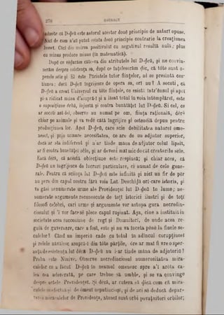 !a d m ite că D*$efl este a u to ru l acesto r doue p rin c ip ie d e n a tu r i o p u se .
M i c i de cum n ’afi p u tu t asista douâ p rin c ip ie c o n tra r ie la c re a ţiu n e a
R om ei. Căci dia unirea po sitivu lul cu n e g a tiv u l r e s u îta n u l ă ; p lu s
cu m inus produce m inus (In m a te m a tic i).
Dupg ce vfidurăm c ite -v a din a trib u te le lu î D -$eQ , ş i n e conv in*
serăm despre esistenţa sa, dope ce In ţe le s e rim <Jic, c i t6 te s u n t o-
perele sâle şi E l este P iriu te le tu to r fiin ţe lo r, n i s e p r e s i n t i c e s ‫־‬
tiu n e a ; d e c i D -deii m grijesce d e o p era s a , o r i n u ? A s o c o t i , ca
D -defl a c re a t U niversul cu tâ te fiin ţe le , ce e s i s t i Î n tr ’e n s u l ş i a p o i
şi-a rid ic a t m ân a d ’asupră-I şi a lă s a t to tu l ln v o ia în td m p lir e l, e ste
o saposiţiaae drb ă, in ju s tă şi c o n tra b u n i t i ţ e l lu i B - d e fi. S i c e l, ce
a r socoti ast-fel, observe n u n u m a i p e o m , fiin ţa r a ţ i o n a l i , d â ră
chiar pe anim ale ş i va vede c i t i în g r ijir e ş i o s te n e l i d e p u n p e n tr u
producţiunea lo r. A poi D -$eO , c a re s c ie d e b ilita te a n a tu r e l o m e -
nesc!, şi p rin urm are n e c e s ita te a , c e a r e d e u n a d j u t o r s u p e r io r ,
daca a r s ta io d ife re n t ş i n ’a r tin d e m in a d e a d ju to r c e lu i lip s it,
a r fi contra b a u e tiţe l s â le , ş i a r d e v e n i m a l m ic d e c i t c r e a t u r il e s e le .
E acă deră, că a c e ş ti o b ie e ţiu n e e s te r e s p i n s i; ş i c h ia r a c e a , c i
D -deii n a in g rije sc e de lu c r u r i p a r tic u la r e , c i n u m a i d e c e le g e n e -
ra le . P e n tru c i s c iin ţa Iu l e s te in f in i ţi ş i n ic i u n f i r d e p 6 r
nu pere d in c a p u l n o s tru f i r ă vo ia L u i. D e s c h iz i o r l- c a r e is to r ia , ş i
ra g ă si n e n u m e ra te u rm e a le P ro v id e n ţe i lu i D -d e fl l n l u m e ; n e -
nu m erate a rg u m e n te re c u n o sc u te d e t o ţi is to r ic i i l u ş t r i ş i d e t o ţi
filosofi c e le b ri, c a ri u rm e ş i a rg u m e n te v o r a s tu p a g u r a n e c r e d in -
ciosulul şi Ί v o r fa c e se p lec e c a p u l r u ş i n a t. A ş a , c in e a i n s t i t u i t iu
so c ie ta te acea su ccesiu n e d e r e g i ş i D o m n ito ri, d e u n d e a c e a re -
g u l i de g u v e rn a re , c a re a fo st, e s te ş i n u v a Î n c e ta p& ng l a fin e le se -
c u le lo r? C ând u n im p e rio c a d e c u to tu l în a d în c u l c o r u p ţiu n e l
şi re le le n iv ile s c a s u p r i- I d in t â t e p i r ţ i l e , 6 re a r m a l fi v r e o s p e r -
a iiţi de e s is te n ţa lu i d 6 c ă D -^ e tî n u i- a r ti n d e m i n a d e a d jn to r if l ?
P ro b a e ste N in iv e . O b se rv e n e c re d in c io su l n u m e r o s i ta te a m ir a -
c u lelo r ce a fă c u t D -d e& în n e a m u l o m e n e sc s p r e a ’l a r 6 t a c a -
Iea cea * d e v o ra ţi, p e c a re tre b u e s i u m b le , ş i s e v a c o n v in g e
despre a c te le P ro v id e n ţe i. Ş i d £ c i, a r c u te z a s i < Jici c u m c i m ira -
culele e fe c tu a ş i d e d m e u î n e p u tin c io ş i, şi d e a c i 86 d e d u c i d e p a r -
ta re a m ira e u le lo r de P ro v id e n ţa , a tu n c i s u n t o r b i p o v a ţu ito r i o r b ilo r;
 
