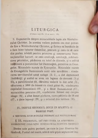 L I T U R G I C A
(Urmare veţjî No. VI al anului III).
3. Expunerile despre m iraculâsele lapte ale Mântui10-
ruluî Christos. In acestea vedem puterea cea ma! presus
de fire a M ântuitorului Christos, şi firesca sa bunătate de
a face bine tuturor âm enilor, precum şi ceea ce să cere
din partea ndstră pentru prim irea şi conservarea Dum-
ne^eescilor h a ru ri; se cere credinţă, um ilinţă, mărturi-
sirea păcatelor, părăsirea cu totul de densele, şi o zel6să
îm plinire a poruncilor lui Dumnezeu, prescrise in Evan-
gelie. Miracolele narate de Evangelie. Miracolele narate
de Evangeliile Duminicale sunt cele următ0re : vinde*
carea servitorului unuî şutaşu (D. 4), a doi demoniaci
(îndrăciţi) şi acelui ce avea un legeon de demon! (5 şi
25), a paraliticului (6), dăruirea vederii la doi orbi (7),
săturarea a 5000 de <5menî cu cinci pâini (8), vindecarea
copilului dem oniacă (iO), şi a fiicei Hananiencel (17),
m iracul0sa pescuire (18), vindecarea femeel ce ! curgea
sânge (24), a alte! femei gârbove, carea pătimia de 18 ani
(27), a <jlece leproşi (29), şi a orbului din Ierihon (31).
IV. DESPRE SERVICIUL DIVIN IN SFANŢUL Şl
MARELE POST.
A SERVICIOL DIVIN IN DILELE ORDINARE ALE POSTULUI MARE·
§ 53. PREAMBULUL, SAU PREGĂTIREA LA APROPIEREA
MARELUI PO ST: CELE PATRU DUMINICI DE LA ÎNCEPUTUL TRIODULUI
Dintre cele patru posturi, pe care le ţine Biserica Or-
thodoxă, Postul cel m are, adecă cele şepte septemânl îna-
 