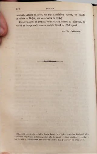 semănat. Atonei cel drepţi vor căpăta fericirea eternă, ce constă
ln onirea ea D-^ea, seu asemănarea ca El.(1)
Ga acesta deră, se termină prima carte a operei lai Hugone. Şi
de a« se începe materia ce se redace direct la titlal operei.
d i a c . 'St. Calinescu.
2 7 8 ESTRACT
0 ) Acestă operă este scrisă în lim ba latină. In cărţile nrm ătâre de*fişară tâte
cestinnile importante ţi fundamentale ale doctrinei crpptine probând veracitatea
lor Se află ţi îa biblioteca Seminarului Central din BacnreacT nn esemplaru.
 