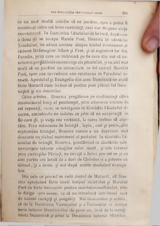 ca cu .m a! m u ltă osirdie să ne pocăim , spre a putea fi
num S raţl în tre cel b in e cuventaţi, cari vor moşteni viaţa
ceaveclnică. In D um inica Lăsatului de brânză, după care
a doua di se începe Marele Post, Biserica în căntările
T riodulul, ne aduce am inte despre tristu l evenim ent al
căderel S trăm oşilor A dam şi Evel, şi al esgoniril lor din
P aradis, p rin care ne îndem nă pe fie care d in noi să cu*
noscem perdătârele consecinţe ale p icatu lu i, şi cu atât mal
m u lt să ne pocăim cu sinceritate în tot cursul Marelui
Post, spre ane învrednici ane reîn tu rn a în Paradisul ce-
rescu. A postolul şi E vangelia d in acea D um inică ne arată
fdrte lă m u rit cum trebue să postim post plăcut Iul Dum-
nefieu şi n u âm enilor.
Către acestea, Biserica pregătesce pe credincioşi către
m ân tu ito ru l tim p al penitenţei, p rin aducerea am inte de
cel reposaţl, carea se sevîrşasce în Sâm băta L ăsatului de
carne, am in tin d u -n e m drtea ce p6 te să ne su rp rin d ă in
fie-care £ i, şi Viaţa cea veclnicâ, la carea trebue să aspi-
răm . P rin m âncarea de b râ n c ă , lapte , 0 u6 şi p e s c e ^ in
septem âna b râ n z e i, Biserica voesce a ne deprinde m al
din ain te cu slabul n u trim en t al postului. In sâm băta La·
satului de brândă, Biserica, proslăvind in cântările sale
nevoinţele tu tu ro r askeţilor celor m a ri, şi ·ale tu tu ro r
prea cuvioşilor P ărinţi, ne învaţă a ferici pre cel ce şi-aii
ales partea cea b u n ă de a dori de C hristos şi a petrece cu
d en su l, şi a u rm a şi noi după aceste m odelurl evange
lice.
D in cele ce preced se vede deştul de lă m u rit, că Bise*
rica apreţu in d fârte m u lt tim pul s lâ n tilu l şi M arelui
Post ca iVSrte necesari Ci pentru m ântuireasufletulul, Ιόte
le dirige spre aceea, ca să ne introducă in tr'en su l m al
de nainte curăţiţi şi pregătiţi. Mal însem năm şi acesta,
că de la D um inica V am eşului şi a F ariseului se începe
seria tu tu ro r D um inicilor de peste an , insă de la m en ţi-
onata D um inică şi pene la D um inica tu tu ro r Sfinţilor,
SAU ESPLICAŢU SERVICIULUI DIVIN 2 8 1
 