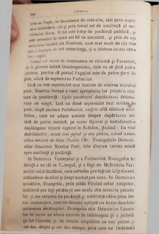 LiTIXRGlCA
. 280 , _______ ·»■ — — ---------------------- —
p fp se deosebesce de cele-alte, atât prin aspri-
i πts de 1βν‫''״‬ί
*nfrenlrif, cât şi prin Ionul cel de um ilinţă al ser?
1^Tulul divin. El tot este timp de pocăinţă publică, şi
este precedat de nisce ast fel de am in tiri, şi plin de aşa.
lavidse lucrări ale Bisericel, care m aî m ult de cât Ιόle
{‫ג‬ deştepta in n01 conştiinţa, şi a întârce inim a către
famnedea.
Fastul cel mare în românesce se chiam ă şi Paresim i,
de ia dicerea latină Quadragesima, care va să dică patru
decime, pentru că postul Paştelul este de patru-^ec! de
dile, afară de septemâna Patim ilor.
încă cu trei septemânl mai înainte de sosirea m arelui
post, Biserica începe a vesti apropierea Iul p rin tr’o cân-
tare de penitenţă: Uşile pocăinţei deschidem i Dătălo-
rule de viată. Iară cu două septemânl m ai nainte^de
post, după psalmii Polieleului, au^im altă cântare umi-
litâre, care ne aduce aminte despre depărtarea n<5-
stră de patria cerescă, pe carea figurat şi metaforicii 0
deplângeau tinerii captivi în Babilon, picând : La riul
Babilonului, acolo am şedut şi a m p lâ n s, c ă n d neam
adus aminte de Sion (‫׳‬Psalm 136). Evangeliile Dumini-
cilor dinaintea Marelui Post, t<5te dispun inim a n<5stă
spre umilinţă şi pocăinţă.
In Duminica Vameşului şi a Fariseului, Evangelia ne
învaţă a ne căi ca Vameşul, şi a fugi de făcărnicia Fari-
seulul celui lăudăros, careosendea pre toţi cel lalţ10m enl,
arâtânduse de siânt şi drept num ai pre sine. In D um inica
următdre, Evangelia, prin pilda Fiiulul celui risipitor,
îndemnă pre toţi păcătoşii a6e scula din m iseria păcatu-
lui, şi ase înturna cu pocăinţă şi um ilinţă către prea bu-
nul DumnedeO, care tot deauna aşteptă cu braţe deschise
intârcerea păcătoşilor. Evangelia din D um inica Lăsatu·
xx de carne ne aduce aminte de înfricoşata di a judecă
ţii Iul Christos, şi de drepta resplâtire ce vor prim i şi
cei dea drepta şi cei dea stânga, prin care ne îndem nă
 