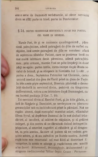 LITURGICA
este o serie de Duminici serbătorale, al căror serviciu
divin se aflăţ parte in triod, parte în Penticostar.
§ 54. DESPRE DEOSEBIRILE SERVICIULUI DIVIN DIN POSTUL
CEL MARE IN GENERE.
Marele Post, de şi se nuinesce quadragesimă , păre-
simă, patruijecime, adecă patrudecl de dile de suflet cu-
răţitâre, însă aceste patrudecl de ţlile se socotesc afară
de septemâna sfintelor Patimi, care se postesce încă cu
mal multă înlrenare decât pâresima, adecă patruzeci-
mea; prin urmare, marele Post se p6te împărţi în două
părţi ne egale: partea înteia, carea începe după lăsata se-
cuiul de brânză, şi se sfârşesce in Sâmbăta Iul Lăzăr, şi
partea a doua, Septemâna Patimilor Iul Christos, carea
urmeză imediat din dioa de Florii pen6 în ţlioa de Paşte·
In ioteaceste şepte septemânl, Biserica păstreză o deose-
bită rânduelâ în serviciul divin, potrivit cu tânguirea
duliovnicescă, saucu acea întristare după DumnedeQ, ca-
rea lucreză pocăinţa (2 Cor. 7. 10).
Tot serviciul divin al Marelui Post, şi în tdte dilele, a-
Iară de Sâmbete şi Duminici, se severşasce cu plecarea
genunchilor sau cu închinăciuni penS la pământ. Noi ne
rugăm atunci, după exemplul marelui asket, sfântului
Efrem Syrul, să depărteze Domnul de la noi duhul trân-
dăviril, al iscodirii, al iubirel de stăpânie, şi al grăirel
îndeşert. şi din contra să ne dăruescă duhul întregel în-
ţelepciuni, al smeritei cugetări al răbdării şi al dragos-
tel, ca prin acestea, fie-care să putem să ne vedem gre-
şalele nâstre, şi să nu osendim pe fratele nostru. Acestă
rugăciune este resumatul cel mal fidel al doctrinei E-
vangelice; la acesta se adaoge şi rugăciunea cea umilă
aiul David : MUuesceme, Dumnezeule, Miluesceme ! şi
strigarea credinciosului Tâlhar depre Cruce : Pomenes-
 