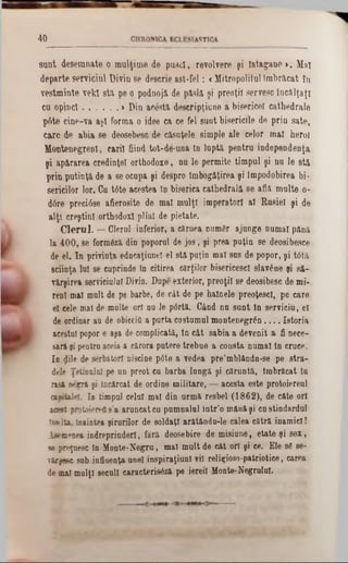 40
sunt desemnate o mulţime de pusei, revolvere şi iatagane >. Mal
departe serviciul Divin se descrie ast-fel: <Mitropolitul Imbricat în
vestminte vek! sti pe o podnojă de pâslă şi preoţii servesc încălţaţi
cu opinci............... > Din aceşti descripţii;ne a bisericeî cathedrale
p6te cine-va aşi forma o idee ca ce fel sant bisericile de prin sate,
care de abia se deosebesc de căsuţele simple ale celor mal herol
Montenegrenl, carii fiind tot-de‫־‬una In lnpti pentru independenţa
şi apirarea credinţei ortbodoxe, nu le permite timpul şi nu le stă
prin putinţa de a se ocupa şi despro îmbogăţirea şi împodobirea bi-
sericilor lor. Cu tâte acestea tn biserica catheârală se afli multe 0·
d6re preciâse afierosite de mal mulţi imperator! al Rusiei şi de
alţi creştini orthodox! plini de pietate.
C leru l. — Clerul inferior, a căruea numgr ajunge numai până
la 400, se formezi din poporul de jos, şi prea puţin se deosibesce
de el. In privinţa edncaţiuneî el stă puţin mal sus de popor, şi tdtn,
sciinţa lui se cuprinde în citirea cărţilor bisericesci slavone şi să-
virşirea serviciului Divin. Dupe exterior, preoţii se deosibesc de mi-
reni mal mult de pe barbe, de cât de pe hainele preoţescl, pe care
el cele mal de multe ori nu ie p6rtă. Când na sunt In serviciu, el
de ordinar au de obiceiâ a purta costumul montenegr&n. . . . Istoria
acestui popor e aşa de complicată, tn cât sabia a devenit a fi nece-
sară şi pentru aceia a cărora putere trebue a consta numai in cruce.
In gile de serbătorf niscine p0te a vedea pre’mblândn-se pe stra-
dele ŢeturaloI pe un preot cn barba lungă şi căruntă, Îmbrăcat In
rasă negră şi încărcat de ordine militare, — acesta este protoierenl
capitalei. 1■ timpul celui mal din urmă resbel (1862), de câte ori
acest protoierefi s’a aruncat ca pamnalnl într'o mână şi cn stindardul
înaIta. Înaintea şirurilor de soldaţi arătându-le calea cătră inamici!
Isemenea indreprinderl, furi deosebire de misiune, etate şi sex,
se preţuesc în Monte-Negru, mal mult de cit ori şi ee. Ele 86 se-
vărşesc sub influenţa unei inspiraţiunl vil religioso-patriotice, carea
de mal mulţi secuii caracterisăză pe iereil Monte‫־‬Negrului.
 