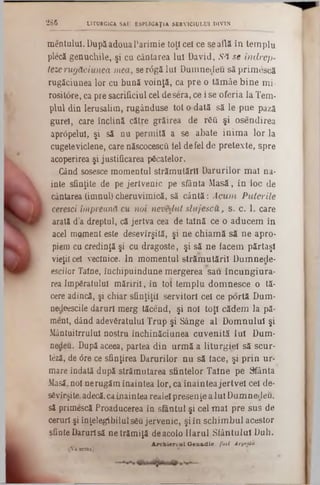 mentulul. DupSadouaParimie toţi cel ce se află în templu
plecă genuchile, şi cu cântarea Iul David, Să se indrep-
tezerugăciunea mea, se r6gă lui Dumnedeu săprimescă
rugăciunea lor cu bună voinţă, ca pre o tămâe bine mi-
rosiUSre, ca pre sacrificiul cel desera, ce i se oferia la Tem·
plul din Ierusalim, rugânduse tot o dată să le pue pază
gurel, care înclină către grăirea de răQ şi osendirea
aprâpelul, şi să nu permită a se abate inima lor la
cugeteviclene, care născocescti lei defel de pretexte, spre
acoperirea şi justificarea păcatelor.
Gând sosesce momentul strămutării Darurilor mal na-
inte sfinţite de pe jertvenic pe sfânta Masă, în loc de
cântarea (imnul) cheruvimică, să cântă: Acum Puterile
. ceresci împreună cu noi nevedut slujeseu, 5 . c. 1. care
arată da dreptul, că jertva cea de taină ce o aducem în
acel moment este desevîrşită, şi ne chiamă să ne apro-
piem cu credinţă şi cu dragoste, şi să ne iacem părtaşi
vieţii cel veclnice. In momentul strămutării Dumnede-
esciJor Taine, închipuindune mergerea sau încungiura-
rea Împăratului măririi, în tot templu domnesce o tă-
cere adincă, şi chiar sfinţiţii servitori cel ce portă Dum-
nedeescile daruri merg tăcend, şi noi toţi cădem la pă-
ment, dând adevăratului Trup şi Sânge al Domnului şi
Mântuitrrulul nostru închinăciunea cuvenită Iul Dum-
nedeu. După aceea, partea din urmă a liturgiel să scur·
teză, de <5re ce sfinţirea Darurilor nu să iace, şi prin ur-
mare îndată după strămutarea sfintelor Taine pe Sfânta
Masă,noi nerugăm înaintea lor, ca înaintea jertvel cel de-
săvîrşite,adecă,caÎnaintea realei presenţe a Iul Dumnedeu,
să primescă Proaducerea în sfântul şi cel mal pre sus de
ceruri şi înţelegibilulsău jervenic, şi in schimbul acestor
sfinte Darurisă ne trămiţă deacolo Ilarul Sfântului Duh.
A rch iereu l G en ad ie, fotl Ârgtxiu.
{Vaurma). *
2 8 6 LITURGICA SAU E8PLICAŢ1A SERVICIULUI DIVIN
 