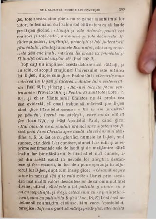 flic, tâte acestea cine p<5te a nu se gândi la sublim ul lor
autor, îndemnând cu P.salmistul t0tă natura ca sâ laude
pre D-flefl dicend: «Munţii si tote ciclurile, pomii cei
roditori si toii cedri, animalele si tote dobitocele, ti-
rit&re şi paseri, împăraţii, principii şi toţi judecătorii
pămentului, lăudaţi numele Domnului, căci singur nu■
mele Seu este înalt, mărirea lui preste tot pămentul şi
El înalţă cornul unşilor sei (Psal 148,9).
Toţi câţi nu împlinesc acesta datorie sunt rătăci11, şi
nu scift, că scopul creaţiunel Universului este mărirea
Iul D deu, dupre cum dice Psalm istul: «Cerurile spun
mărirea lui D deu şi facerea, manilor lui o vestesce lă-
ria (Ps'al 18,1)‫־‬, şi iarăşi : «Domnul tote lea făcut pen-
tru sine ‫ע‬ (Proverb 16,4) şi Pentru El sunt tote (Ebrei. 2.
10); şi chiar Mântuitorul Christos ne dă proba cea
mal evidentă, că omul trebue să mărescă pre D-deu
când (Jice Părintelui ceresc : a Eu te am proslăvit
pe păment, lucrul am săvirşit, care m i ai dat să
fac (loan 17,4); şi erăşl Apostolul Paul, când dice:
«Mai înainte ne a rânduit pre noi spre moştenirea fi-
escă prin Iisus Christos spre lauda slavei harului seu»
(Efes· 1, 5, 6). Cel ce nu glorifică numele Iul D-deu, nu-1
cunosc, căci decă L’ar cunâsce, atunci L’ar iubi şi ar es-
prime sentimentele sale de laudă şi de mulţămire cătră
Inaltu lor bine făcători11. Si fiind că el nu’l cunosc, a-
pol din acestă causă în nevoile lor alergă la descân-
tece şi fermecătorii, în loc de a pune speranţa in adju-
torul Iul D-deu, după cum însuşi dice: ‫י‬ Chiama-ne pre
mine în necazul t&u şi te voiii scote » Dar el prin acesta
dau mal multă valâre descântecelor de cât omniputinţel
divine, uitând, că el este a tot putinte şi nimic nu e
lui cu neputinţă; şi erăşi: celece sunt cu ne putinţă la 6·
meni, sunt cu putinţă la D-ţLeă(Luc, 18,27) Deră ensă nu
trebue să ne amăgim, ci să ascultăm vocea Apostolului,
care^lice: Toţi cu ogură să măriţi pre D-deu,, căci acesta
DE A GLORIFICA NUM ELE LUI DUM N EZEU 2 8 9
 