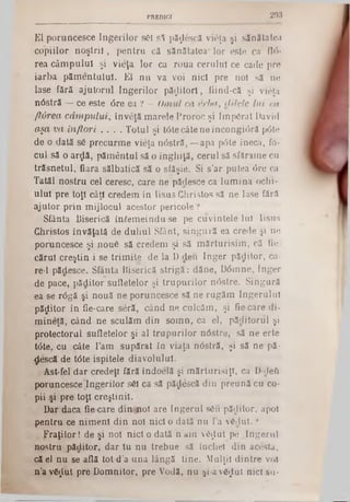 293PREDICI
El poruncesce Îngerilor săi si păţlescă vieţa şi sănătatea
copiilor noştril, pentru că sănătatea* lor este ca f ir i-
rea câmpului şi vieţa lor ca roua cerului ce cade pre
iarba pămentului. El nu va voi nici pre noi să ne
lase fără ajutorul îngerilor păzitori, fiind-că şi vieţa
nâstră — ce este <5re ea ? - Omul ca erba, dilele lui ca
fl&rea câm pului, înveţă marele Proroc şi Im pârât David
aşa va înflori . . . . Totul şi t6te câte ne încongiâră p<5te
de o dată să precurme vieţa n<5stră, —apa p6te îneca, fo-
cui să o arflă, pământul să o înghiţă, cerul să sfărâme cu
trăsnetul, fiara sălbatică să o sfâşie. Si s’ar putea <5re ca
Tatăl nostru cel ceresc, care ne pădesce ca lumina ochi-
ului pre toţi câţi credem in Iisus Christos să ne lase fără
ajutor prin mijlocul acestor pericole ?
Sfânta Biserică interneindu-se pe cuvintele Iul Iisus
Christos învăţată de duhul Sfânt, singură ea crede şi ne
poruncesce şi nouă să credem şi să mărturisim, că fie.
cărui creştin i se trimite de la D■deu înger pădilor, ca‫־‬
re‫־‬i pădesce. Sfânta Biserică strigă: dăne, D6mne, înger
de pace, păditor sufletelor şi trupurilor nâstre. Singură
ea se râgă şi nouă ne poruncesce să ne rugăm îngerului
păflitor în fie-care seră, când ne culcăm, şi fie care di-
mineţă, când ne sculăm din somn, ca el, pâditoriil şi
protectorul sufletelor şi al trupurilor nâstre, să ne erte
ttfte, cu câte l’am supărat In viaţa n<5stră, şi să ne pă·
descă de tâte ispitele diavolului.
Ast-fel dar credeţi fără îndoelă şi mărturisiţi, ca D-rleQ
poruncesce Îngerilor săi ca să pădescă din preună cu co-
pii şi pre toţi creştinii.
Dar daca fie care din noi are îngerul său păditor, apoi
pentru ce nimeni din noi nici o dată nu la vădut. ?
Fraţilor! de şi noi nici o dală n’am văţtut pe Îngerul
nostru păditor, dar tu nu trebue să închei din acesta,
că el nu se află tot d’a una lângă tine. Mulţii dintre voi
n’a văfliit pre Domnitor, pre Vodă, nu şi-a văflut nici su-
 