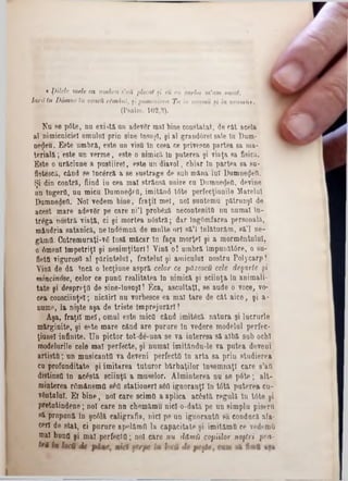 « ţ)ilele mele ca umbra s'aii ,plecat şi eii ca earba m'am uscat,
la rd tu Dâmne în veacii rSmârii, şi pomenirea Ta in neamu şi in neainit».
(Psalm. 102,3).
Nu se p6te, na există, an adevgr mal bine constatat, de cât acela
al nimicniciei omului prin sine însuşi, şi al grandârel sale In Dum-
neţjeu. Este umbră, este an visO In ceea ce privesce partea sa ma-
terială; este un verme, este o nimicii In puterea şi viaţa 8a fisică.
Este o urâciune a pustiire!, este un diavol, cbiar In partea 8a 8a·
fletescă., când se încârcă a se sustrage de 8ub mâna lui Dumnedeti.
Şi din contră, fiind iu cea mal strânsa unire ca Dumnegetk, devine
un Îngerii, aa micu Dumneaei, imitând t6te perfecţiunile Marelui
Dumnedeti. Noi vedem bine, fraţii mei, no! suntenm pătrunşi de
acest mare adev8r pe care ni’l probâză necontenita na numai în-
trâga nostra viaţă, ci şi mortea nâstră; dar IngOmfarea personala,
mândria satanică, ne îndemnă de mnlte ori să’l înlăturam, să’l ne-
găinii. Cutremuraţi-ve iasă măcar în faţa morte! şi a mormântului,
o 6menl Impetriţl şi nesimţitori! Vină o! umbră împunătâre, o su-
flettt viguros(! al părintelui, fratelui şi amicului nostru Polycarp!
Vină de dă încă o lecţiuae aspri celor ce păzescu cele deşarte şi
mincinose, celor ce punţi realitatea In nimică şi sciinţa In animali-
tate şi de8prr*ţtl de sine-însuşl! Eca, ascultaţi, se aude o voce, vo-
cea consciinţel; nicăirl nu vorbesce ea mal tare de cat aice, şi a-
nume, la nişte aşa de triste Împrejurări!
Aşa, fraţii mei, omul este micO când imitâză natura şi lucrurle
m&rginite, şi este mare când are parare In vedere modelai perfec-
ţiane! infinite. Un pictor tot-de‫־‬una se va interesa să albă sub ochi
raodelurile cele mal perfecte, şi numai imitânda-le va putea deveui
artiştii; un mnsicantO va deveni perfect(! In arta sa prin studierea
cu profunditate şi imitarea tnturor bărbaţilor Însemnaţi care s’aii
distinsO In acostă sciinţă a maselor. Âlminterea na se pâte; alt·
minterea râmânema 8έ0 stationer! 860 ignoranţi în t6tă puterea cu-
vdntulnl. E! bine, no! care scimfl a aplica acostă regula In t6te şi
pretutindene; no! care nn chemămu nicîo-dată pe un simplu piserîi
Ră propună în şc61ă caligrafia, iiicl pe an ignoranttl să conducă afa-
ceri de stat, ci pnrure apelămfi la capacitate şi imitămQ ce vedemO
mal bunfl şi ma! perfeclO; no! care nu dămii copiilor noştri pca-
 