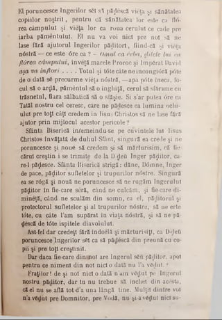 El poruncesce îngerilor s61 s i păţlescă viola şi sănătatea
copiilor n o ştrii, pentru că sănătatea* lor este ca flri-
rea câm pului şi vieţa lor ca roua cerului ce cade pre
iarba păm ântului. El nu va voi nici pre noi să ne
lase fără ajutorul îngerilor păzitori, fiind-că şi vieţa
nâstră — ce este <5re ea ? - Omul ca erba, elitele lui ca
ft&rea câm pului, înveţă marele Proroc şi Împărat David
aşa va înflori . . . . Totul şi t<3tecâte ne încongi<3ră p<5te
de o dată sâ precurm e vieţa n âstră,— apa p6te îneca, fo-
cui să o arţlă, pământul să o înghiţă, cerul să sfărâme ca
trăsnetul, fiara sălbatică să o siăşie. Si s’ar putea 6re ca
Tatăl nostru cel ceresc, care ne pădesce ca lum ina ochi-
ului pre toţi câţi credem în Iisus Christos să ne lase fără
ajutor prin mijlocul acestor pericole?
Sfânta Biserică in^emeindu-se pe cuvintele Iul Iisus
Christos învăţata de duhul Sfânt, singură ea crede şi ne
poruncesce şi noue să credem şi să m ărturisim , că tie.
cărui creştin i se trim ite de la D-deă înger păzitor, ca‫־‬
re‫־‬l pădesce. Sfânta Biserică strigă: dăne, D0mne, înger
de pace, ,păditor sufletelor şi trupurilor n<5stre. Singură
ea se râgă şi nouă ne poruncesce să ne rugăm îngerului
păditor în fie-care seră, când ne culcăm, şi fie care di-
mineţă, când ne sculăm din somn, ca el, păditoriil şi
protectorul sufletelor şi al trupurilor nâstre, să ne erte
t0te, cu câte l’am supărat in viaţa nâstră, şi să ne pâ*
descă de t6te ispitele diavolului.
Ast-fel dar credeţi fără îndoelă şi m ărturisiţi, ca D-defi
poruncesce Îngerilor s6l ca să pădescă din preună cu co-
pii şi pre toţi creştinii.
Dar daca fie care dini?jaol are îngerul sSu păditor, apoi
pentru ce nim eni din noi nici o dată nu l’a vSrlut. ?
Fraţilor! de şi noi nici o dată n’am vâdat pe Îngerul
nostru pădifor, dar tu nu trebue sâ închei din acesta,
că el nu se află tot d’a una lângă tine. Mulţii dintre voi
n’a vSdiit pre Domnitor, pre Vodă, nu şi-av£clut nici su*
 