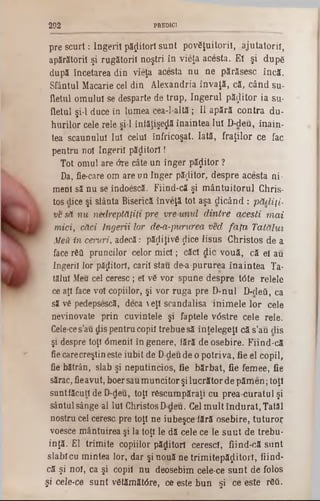 pre scurt: Îngerii păzitori sunt povSJuitoril, ajutatoriî,
apărătorii şi rugătorii noştri în vieţa acesta. Ei şi dupg
după încetarea din vieţa acesta nu ne părăsesc încă.
Sfântul Macarie cel din Alexandria învaţă, că, când su-
fletul omului se desparte de trup, îngerul păzitor ia su*
fletul şi-l duce în lumea cea-l-altă; II apără contra du-
hurilor cele rele şi‫־‬l înfăţişeţjă înaintea Iul D-deu, înain-
tea scaunului Iul celui înfricoşat. Iată, fraţilor ce fac
pentru noi îngerii păditorî!
Tot omul are âre câte un înger păzitor ?
Da, fie-care om are un înger păzitor, despre acesta ni·
meni să nu se îndoescă. Fiind-că şi mântuitorul Chris-
tos dice şi sfânta Biserică înveţă tot aşa dicând : pădiţi-
ve să nu nedreptăţiţi pre vre unul dintre aceşti mai
'? mici, căci Îngerii lor de-a-pururea ved fata Tatălui
Mea in ceruri, adecă: păţiiţivfi $ice Iisus Christos de a
face Γδΰ pruncilor celor mici; căci die vouă, că el au
îngerii lor păzitori, carii stau de-a-pururea înaintea Ta-
tălul Meu cel ceresc ; el v6 vor spune despre t0te relele
ce aţi face voi copiilor, şi vor ruga pre D-nul D-deft, ca
să v6 pedepsescă, deca  eţl scandalisa inimele lor cele
nevinovate prin cuvintele şi faptele vdstre cele rele.
Cele-ces’au dis pentru copil trebue să înţelegeţi că s’au dis
şi despre toţi dmenil în genere, fără de osebire. Fiind-că
fiecarecreştineste iubit de D-deude o potriva, fie el copil,
fie bătrân, slab şi neputincios, fie bărbat, fie femee, fie
sărac, fieavut, boersaumuncitor şilucrătorde pămen;toţi
suntfăcutt de D-deu, toţi răscumpăraţi cu prea curatul şi
sântul sânge al Iul Christos Ddeu. Cel mult îndurat, Tatăl
nostru cel ceresc pre toţi ne iubeşce fără osebire, tuturor
voesce mântuirea şi la toţi le dă cele ce le suut de trebu-
inţă. El trimite copiilor păzitori ceresc!, fiind-că sunt
slablcu mintea lor, dar şi nouă ne trimitepăflitorl, fiind-
că şi noi, ca şi copil nu deosebim cele-ce sunt de folos
şi cele-ce sunt vStămătdre, ce este bun şi ce este rfcâ.
292 PREDICI
 
