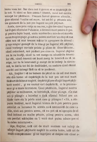 buna voea lor. Dar daca noi îl gonim el se depărtedă de
la noi. Si când se face acesta ? Atunci, când noi contra
voinţei lor păcătuim. Precum fumul gonesce albinile ,
ţjlice siântul Vasilie cel mare, tot ast-fel şi pficatele n0s*
tre gonescu de la noi pre îngerii noştril păzitori.
Acela, care prin vieţa sa cea rea, a clis 0re-când Îngerul
Iul D-deu sfântului Pahomie, a devenit m ort pentru D £βύ
şi pentru fapta bună, acela m irâsedeo m ie de ori mal rSu
ca un trup îm puţit, şi noi nu putem nici într’un chip să mal
stăm sau să m al trecem măcar în apropiere de densul ‫י‬
şi aşa Singur goneşti de la tine şl pe îngerul t&u păzitor,
când vorbeşcl cuvinte prâste şi pline de deşertăciune ,
când osâridescl, sau pârăscl pre cine-va. Îngerul păditor
nu te va însffţi, când tu vel m erge cu adunările âmeni-
lor r61, când âm enil cel buni m erg la biserică ca să se
r<5ge, iar tu te lenevesc! şi m ergi de te îm beţl la cârciu-
mă, te da! la tot fel de desfrânărl, cu osebire când răm âi
a$t*fel ani întregi fără ca să te pocăescl.
Ah, fraţilor 1să ne tem em de pScat ca de cel mal mare
r£u din lum e : el depărtedă de la noi pre cel mal mar!
făcător! de bine a! noştri!, depărtedă pre sfinţii îngeri păcii·
toril noştri , şi n u num ai ca-I depărtedă, ci le pricinu-
esce şi o m are întristare. Când pScătuim, îngerul nostru
păţiitor se m âhnesce, se întristedă, chiar plânge. «Ce stal
aci şi p lân g i» a întrebat o dată sfântul Nifont pre un
tânăr care sta la p6rta unei case şi plângea? «Eu, a rSs-
puns tânărul, su n t îngerul trim is de D cleu pentru paza
om ului ce locuesce în acesta casă necinstită de câte-va
dile, stau aci pentru aceea, că n u pot să m ’apropiâ de el
find în tin at cu m ulte păcate, plâng pentru aceea, căci
am perdut nădejdea ca Ί νοΐΰ m al putea aduce pre el
la calea m ântuirel ‫מ‬.
Aşa, fraţilor, iată cât de m u lt suntem noi iubiţi de
sfinţii îngeri păditoril noştril în acesta lum e, iată cât de
m ult com pătim esc şi se îngrijesc el despre om chiar a-
 