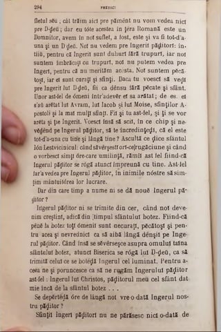 PREDICI294
fletul sSu; cât trăim aici pre păment nu vom vedea nici
pre D‫־‬deu; dar eu t<5te acestea In Jera Romană este un
Domnitor, avem în noi suflet, a Jost, este şi va fi tot-d’a-
una şi un D deti. Noi nu vedem pre îngerii păditori: în·
tîiQ, pentru că îngerii sunt duhuri lără trupuri, iar noi
suntem îmbrăcaţi cu trupuri, noi nu putem vedea pre
îngeri, pentru că nu merităm acesta. Noi suntem p6că-
toşi, iar ei sunt curaţi şi sfinţi. Dacă tu voesci sS νβςΐϊ
pre Îngerii lui D-defi, fii ca dânsu iără pficate şi sfânt.
Unor ast-fel de <5meni intr’adevSr ei sa arătat; de es. ei
s’atk arfitat lui Avram, lui Iacob şi Iul Moise, sfinţilor A-
postoli şi la mal mulţi sfinţi. Fii şi tu ast-fel, şi ţi se vor
arâta şi ţie îngerii. Voesci însă să stil, în ce chip şi ne-
vfidend pe îngerul păzitor, să te încredinţezi, că el este
tot‫־‬d'a‫־‬una cu tine şi lângă tine ? Ascultă ce ţlice sfântul
ΙόηLestvicinicul: cândsăverşestiori-ceirugăciune şi când
o vorbesc! simţi dre-care umilinţă, răm îl ast fel fiind-că
îngerul păzitor se rdgă atunci îm preună cu tine. Ast-lel
far'a vedea pre îngerul păzitor, în inim ile nâstre săsim -
ţim mântuitdrea lor lucrare.
Dar din care timp a nume ni se dă nou6 îng eru l pă‫־‬
ditor?
Iiîgerul păditor n i se trim ite din cer, când noi deye-
nim creştini, adică din [timpul sfântului botez. Fiind-că
penfi la botez toţi 6meniî sunt ·necuraţi, păcătoşi şi pen-
tru acea şi nevrednici ca să aibă lângă denşii pe Inge-·
rul păditor. Când însă se sfiverseşce asupra om ului taina
sfântului botez, atunci Biserica se r<5gă lui Π-ςΙβΰ, ca să
trimită celui ce se boteză îngerul cel lum inat. P en tru a-
ceea ne şi poruncesce ca să ne r!!găm îngerului p ăzito r
ast-fel: Îngerul Iul Christos, păzitorul m eu cel sfânt dat
mie încă de la sfântul botez . . .
Se depirteijă 6re de lângă noi vre-o-dată în g e ru l nos·
tru p ăsto r ?
Sfinţii îngeri păzitori nu ne părăsesc n id o-dată de
 