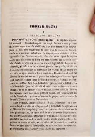 CHRONICA ECLESIASTICA
I
B I S E R I C A O R T H O D O X Ă
P a t r i a r c h i a d e C o n s t a n t i n o p o l ft. — I n c a p ita la im p e riu -
la i o to m a n a — C o n s ta n tin u p o ltt p r e lO n g ă fie -c a re s c a u n fl p a tr ia r -
c h a ia 8 έ ΰ m e to c tt s e a flă s ta b il im e n te d e b in e fa c e re , ^ i d e in s tr a c -
ţi a n e şi m a î a le s o r fa n o tro fil ţ i s c â le , n u m ite n a ţio n a le . S ta b ili-
m e n te d e o a s e m in e n a t u r ă a r e l a d is p o s iţiu n e a s ă ră c im e i ş i k la r
p a t r i a r c h i a d e C o n s t a n tin u p o l a ; d a r d in c a u s a lip s e i d e m ijlo c e
a c e s te c a s e a a a ju n s u ln l i p s a c e a m a l e s tre m ft; a ş a c ă În s u ş i ju rn a -
le le o fic ia le le p r e s i n t ă în s t a r e a c e a m a l d e p lo ra b ilă . L ip s a d e n n -
t r i m e n t â , ş i im b r ă c ă m ite a a ju n s a p S n e în a ş a g r a d u , c ă fiin ţe le
d in a c e s te s ta b il im e n te In s u f e r in ţe le lo r e s tr e m e Îş i a a În d r e p ta te
p r iv ir ile l o r s p r e m is e r ic o r d ia ş i m a r in im ia B is e ric e l e e le l m a ri, Tar
B is e ric a la rO n d u l s e u n u l i p 6 te a lin a s u f e r in ţe le d in c a u s a lip s e i
c e le i m a r i d e io n d u r l. A s ta f e la fiin d ln c r u r ile , ş i fo n d u rile p a tr ia r -
c h a le n e p u tâ n d f a c e f a ţ ă k e ltu e le lo r g iln ic e p e n t r u Î n tr e ţin e r e a
s ta b il im e n te lo r , ju r n a l u l o f ic ia la a l p a tr ia r c h ie l d e C o n s ta n tin u p o la
p r o p u n e , c a s ă s e im p u n e o d a r e a n a lo g ă a s u p r a fie -c ă ria B is e ric i
d in c a p it a lă , c a r e d a r e s ă s e p lă tâ s c ă lu n a r a , s e a tr im e s tr ia la d in
c u tiile b is e r ic e lo r , ş i s ă s e d e te r m in e ln p r o p o r ţiu n e c u v e n itu r ile
fie -c ă ria B is e r ic i d e c ă tr e P a tr ia r c h ie .
« N o i c r e d e m a , a d a u g e ju r n a lu ltt a S te o a O r ie n tu lu i» , c ă o a se -
m in e m ă s u r ă n u p 0 te s ă I n tîn p in e n ic i o d if ic u lta te ln a p lic a ţi a n c a
e l.. N im e n e d in c o m p a tr io ţi i n o ş t r i n u p 6 te s ă a lb ă o in im ă a ş a de
d u ră ş i n e s im p a tic ă , ln c â t s ă n n -I fie m ilă d e a c e s te fiin ţe in o c e n te .
M al a le s P r e a S f in ţitu l P a t r i a r c h a D . Io a k im , c a re în ţe le g e f 6 rte b in e
g r e u ta te a s a r c in e i, ce‫־‬ l in c u m b ă p e n tr n a c e s te s ta b ilim e n te , şi ln -
g r ijir e a c e t r e b u e s ă a lb ă , ▼a c o n tr ib u i c ă t d e c u r â n d , ca a c & t t a-
fa c e re , c e z a c e a s u p r a P a tr ia r c h ie l, s ă Ia o s o lu ţiu n e8 *tif»ficet0 r*,
ş i Î n tr e ţin e r e a n e n o r o c iţilo r o r f a n i s ă fie m a l o z n en & că » .
 