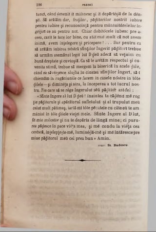 PREDIC)2 9 6
tund, când dmenil îl mâhnesc şi îl depărteclă de la den-
şii. Să arătăm dar, fraţilor, păzitorilor nostril iubire
pentru iubire şi recunoscinţă pentru m ântuit0relelorîn-
grijirl ce au pentru noi. Chiar dobitocele iubesc pre a-
ceea, carii ie face lor bine, cu atât mal m ult că noi avem
inimă, avem înţelegere şi pricepere ! . . . i>ar pentru ca
să arătăm iubirea nâstră sfinţilor îngerii păditorî trebue
să urmăm asemănat legii Iul D de* adecă să veţuim cu
bună dreptate şi cuvioşiă. Ca să le ar6tăm respectul şi cu-
venita stimă, trebue să mergem la biserică în acele dile,
când ea săverşesce slujbain cinstea sfinţilor îngeri, să-l
chiemăm in rugăciunile ce facem in casele n<5stre in tâte
(Jilele—şi dimineţa şi sera, la începerea a tot lucrul nos-
tru. Fie oare să se r6ge îngerului s6â păjitOt‫־‬ ast-fel :
«Sfinte îngere al·Iul D ţlefi ! înaintea ta cădend. m6 rog
ţie păditorule şi apărătorul sufletului şi al trup u lu i meu
celui mult pătimaş, iartă-ml t0te pâcatele cu câte eu te am
mâniat in tâte filele vieţel mele. Sfinte îngere al D Iul,
fii mie milostiv şi nu te depărta de lângă m in e; ci puru-
rea pădesce in pace vieţa mea, şi m<5 condu la vieţa cea
cerescă, înţelepţeşte-m6, lum inedă‫־‬m â şi m âintăresce pre
mine păditorul meu cel prea bun » A m in.
p r k o t . S t . B & d e s c u ·
 