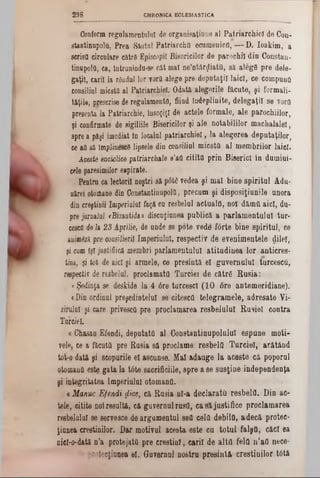 CHRONICA ECLESJASTICA298
Conformregulamentului de organisaţiune al Patriarehiel de Con-
stantinupolu. Prea Sântul Patriarcha ecumenica,— D. Ioakim, a
scrisa circulare către Episcopii Bisericilor de parochiîdin Constan-
tinnpolfl, ca, întranindu‫־‬se cât mal neîntârziata, să aleg8 pre dele-
gaţiî, carii la rândul lor vortt alege pre deputaţii laici, ce compună
consiliul micstil al Patriarehiel. Odată alegerile făcute, şi formali-
lăţile, prescrise deregulamente, fiind îndeplinite, delegaţii se vorO
presenta la Patriarchie, însoţiţi de actele formale, ale p&rochiilor,
şi confirmate de sigiliile Bisericilor şi ale notabililor machalalei,
sprea păşi imediat in localul patriarehiel, la alegerea deputaţilor,
ce aă să implinesc8 lipsele din consiliul miesta al membrilor laici.
Aceste enciclice patriarchate s'aQ citita prin Biserici în dumiui-
cele paresimilor espirate.
Pentru ca lectorii noştri s&p6te vedea şi mal bine spiritul Adu-
nărei otomane din Constantinupolfl, precum şi disposiţiunile unora
din creştinii Imperiala! faţă ca resbelul actuala, not dăma aici, du-
prejanuJal *Bizantida» discaţianea publică a parlamentului-tur·
cesefi deia 23 Aprilie, de unde se pote vede f6rte bine spiritul, ce
anim6znpre consilierii Imperialul, respectiv de evenimentele dilel,
şi cum îşi jostiâică membri parlamentului atitudinea lor anticres-
tină, şi tot de aici şi armele, ce presintă el guvernului turcesca,
respecţi? de resbelal, proclamata Turciei de către Rusia:
«Şedinţa se deskide la 4 6re turcesc! (10 6re antemeridiane).
«Din ordinal preşedintelui se citescfl telegramele, adresate Vi-
zirulul şi care privesefi pre proclamarea resbelulal Rusiei contra
Turciei.
« Chasan Efendi, deputata al Oonstantinapolulal espune moţi-
vele, ce a făcuta pre Basia să proclame resbelfl Turciei, arătând
tot-o dat&şi scopurile el ascunse; Mal adauge la aceste că poporul
otomană este gata la tâte sacrificiile, spre ase susţine independenţa
şi integritatea Imperiului otomana.
«Manuc Efendi fiice, că Rusia al-a declarata resbelfl. Din ac-
tele, citite noîresaltă, că guvernulrasa, casă justifice proclamarea
reebelulul se servesce de argumentul 8611 cela debila, adecă protec-
ţiunea creştinilor. Dar motivul acesta este ca totul falşa, căci ea
nicl-o-dată n’a protejata pre crestial, carii de altă fela n’aii nece-
roteefiunea 61. Guvernul nostra presintă creştinilor tâtâ
 