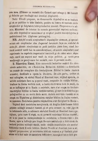 301CHRONICA ECl.ESiASTICA
nea mea. (Giteece un verseta din Coranfl apoi adauge:) MS bucurfl
şi felicito pre confraţii mei creştini. (Aplaase).
Naki Efendi propane, ca discursurile deputaţilor 8ă 8e traduci
şi să se publice în tâte limbele, pentru ca lumea 8ă cun68că ideile
creştinilor şi falşitateă Întreprinderilor rusesc!. Propunerea 8’a ad-
niis. Ministral de interne ln nomele guvernului esprimă multemi-
rile sele deputaţilor masulmaal şi creştini pentra conînţelegerea şi
patriotismul lor. (Aplause prelungite).
NB. Ast-fel simţii simţimentele deputaţilor otomani, şi special-
minte ale creştinilor din Imperiul turcescu faţa cu resbelul de
ada-rjĂ,. Aceste simţimente se potu justifica forte hine, când lec-
torii nostril voru lua în consideraţiune, că aceste simţimente sunt
esprimate în capitala imperiului turcescu şi de către nisce depu■
taţi, carii nu aspiră mai mult la vieţa politică, gi suntH prea
mulţemiţî cu posiţiunea lor socială, care li permite multe.
2. B iserica R usă. Este cunoscuta lectorilor noştril din chro-
nicele anteriâre, că <Societatea Britanică biblică > a distribuita
un numflr de &semplare din traducţiunea Bibliei în limba rus£scă
armatei, destinate a opera la Dunărea. De altă parte, trebue să
mal adăogim, că sântul Sinod al Bisericel rase, vânând specula, ce
acâstă societate face cu poporul rusii, respectiv de cărţile biblice,
trădase la limba vorbită rusă, a luata chotărârea încă de malt, ca
să se înfiinţeze şi în Rusia o societate, care s’ar ocupa ca traduce-
rea cărţilor biblice în limba vorbită rusescă, şi care le‫־‬ăr distribui po-
pnlaţianilor ca aa costa forte mica. Ac6stă societate rusescă ce se
ocupă ca Tipărirea şi distribuirea cărţilor biblice ln limba ruse3că,
se numesce. Societatea pentra respăndirea s-tel Scripturi fn Rusia ‫״‬.
Ygjlând deci societatea menţionată, că Anglia distribuesce biblii
printre soldaţii armatei rasescl, şi că pria urmare ea este jignită
ln interesele s£le, a adresata sântului Sinoda al Bisericel rase o pe·
tiţiane, prin care 11 r6gă, ca să permită societăţel biblice rusescl,
de a se pane ln corespuadenţă cu societatea « Crucea roşie > din
Rusia, spre a infiinţâ pre lOngă fie-care ambalanţă o bibliotecă de
lectnră pentra soldaţii răniţi, unde cărţile constitutive ale acestor
bibliotece vora fi cele biblice. Săntal Sinoda 11 Bisericel ruse a ac-
ceptata propunere», şi societatea biblică rasescă a şi fundata ρδηδ
acum vr’o do0 sute de aseminea bibliotece, anunţând tot‫־‬o‫־‬dată pre
 