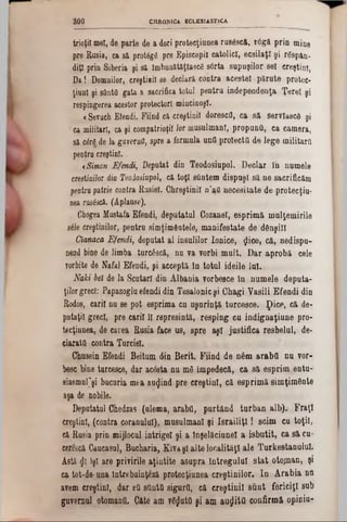 CHRONICA ECLESIASTICA300
trioţil mei, de parte de a dori protecţiunea rusâscă, r6gă prin mine
pre Rusia, ca să proMgfl pre Episcopii catolici, ecsilaţr şi rdsp&n.
diţl prin Siberia şi să imbunătăţlascS s6rta supnşilor sel creştini,
Da1 Domnilor, creştinii 80 declara contra acestei părute protec-
ţiunl şi santa gata a sacrifica totul pentru independenţa Ţerel şi
respingerea acestor protectori mincinoşi.
«Sevuch Efendi. Fiind că creştinii dorescd, ca să servlascâ şi
ca militari, ca şi compatrioţii lor musulmani, propunO, ca camera,
să cM de la gaveraO, spre a formula unfl proiecta de lege militară
pentrucreştini.
< Simon Efendi, Deputat din Teodosiupol. Declar in numele
creştinilor dio Teodosiupol, că toţi şftntem dispuşi să ne sacrificăm
pentrupatrie contra Rusiei. Chreştinil n’afl necesitate de protecţiu-
nea rus&că. (Aplause).
Chogea Mustafa Efendi, deputatul Cozanel, esprimă mulţemirile
sâJe creştinilor, pentru simţimâatele, manifestate de dânşii!
Cianaca Efendi, deputat al insulilor Ionice, $ice, că, nedispu-
nead bine de limba turcâscă, nu va vorbi mult. Dar aprobă cele
vorbite de Nafal Efendi, şi acceptă iu totul ideile lui.
Naki ba de la Scutari din Albania vorbesce în numele deputa-
ţilorgreci: Papazogluefendidin Tesalonicşi Chagi Yasili Efendi din
Rodos, carii nu se pot esprima cu uşurinţă turcesce. ţ)ice, că de-
putaţil greci, pre carii îl represintă, resping cu indignaţiune pro-
tecţiunea, de carea Rusia face us, spre aşi justifica resbelul, de·
daratfl contra Turciei.
Chusein Efendi Beitum tin Berit. Fiind de n6m araba na vor-
besc bine turcesce, dar acâsta nu mS împedecă, ca să esprim entu-
siasmuPşi bucuria mea aurind pre creştini, că esprimă simţimânte
aşa de nobile.
Deputatul Chedzas (ulema, araba, purtând turban alb).‫׳‬ Fraţi
creştini, (contra coranului), musulmani şi IsrailiţI! seim cu toţii,
că Rusia prin mijlocul intrige! şi a !nşelăciunel a isbutit, ca să cu-
cerescă Caucasul, Bucharia, Kivaşl alte localităţi ale TurkestanuluL
Asta 01 îşi are privirile aţintite asupra întregului stat otojnan, şi
ea tot-de-una întrebuinţezi protecţiunea creştinilor. In Arabia ηή
avem creştini, dar eti sUntQ sigura, că creştinii stint fericiţi sub
guvernul otomana. Câte am v6jata şi am aurita confirmă opiniu-
 