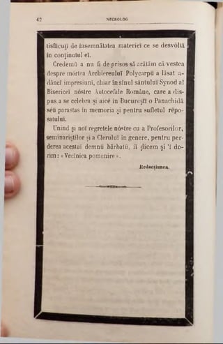 NECROLOG4 2
tisfaculî de însemnătatea materiei ce se desvolta
în conţinutul eî.
Credemu a nu fi de prisos să arătăm că vestea
despre mortea Archiereuluî Polycarpu a lăsat a-
dâncî impresiunî, chiar în sînul sântului Synod al 1
Bisericeî nostre Autocefale Române, care a dis-
pus a se celebra şi aice în Bucureşti o Panachidă
seu parastas în memoria şi pentru sufletul repo-
satului.
Unind şi noi regretele noctre cu a Profesorilor,
seminariştilor şi a Clerului în genere, pentru per-
derea acestui demnu bărbatu, îî jlicem şi Ί do-
rim :« Vecînica pom enire».
K edacliunea.
 