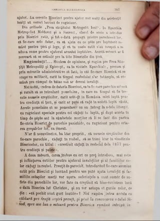 307CHRONICA ECLESIASTICA
ajutor. L a cererile Bisericel pentra ajutor maî mulţi diu asistenţii
înalţi aU versat lacrimi de rugăciune.
Din prdinele ‫״‬P rea sânţitulul Metropolit Iosif“. Iu Eparchia
Metropoliel Moldovei şi a Sucevei, clerul de acolo a introdus
prin Biserici cutii, şi to t 0~dată propagi printre parochienil lor,
că fie-care este d ato r, ca 8ă ajute cu ce p6te pre luptătorii το-
m âni pentru ţeră. şi -lege, şi ca ln unele cuţit s’au început a se
aduna sume pentru ajutorul arm atei luptătâre. Acestă. mgaura ar fi
necesară, să, se estindg pre la t6te Bisericile din ţeră.
R ugăm inţi t ... Suntem de opiniune, şi rugam pre Prea Sân-
ţiţii MetropoliţI şi Episcop!, ca în visitele E parcM ale, precum şi
prin m Ssarile administrative să facă, in cât fie-care Biserică să se
ocupe‫״‬cu militarii, carii în timpul resbelulul s’ar întâm pla, să re-
m ână pre câmpul de bătae sau ar deveni invalidl.
Mal âptăi, credemde datoriaBisericel, caInfie-careparochieurbană
şi rurală să se Introduce pomelnice, in care cn timpul să fie tre-
cute numele creştinilor, carii astă-<Ji în România mică luptă pen-
tru credinţă si ţeră, şi carii ar pute să caije în ac6stă luptă sântă,
Aceste pomelnice să se jjomeniasce nn an Întreg la s-tele liturgiî.
cu rugăciuni speciale pentru cel căluţi In luptă, şi dupO acesta ln
timp de şâpte ani la sâmbetele morţilor să li se face din partea
fie-căria Biserici Je parochie panichide, cu rugăciuni pentru erta-
rea greşalelor lor, ca omeni. -
N’ar fi necuviincios, ba klar proprio, că numele creştinilor din
fie-care parochie, căduţi în resbel, să se trece klar în ■?modicele
Bisericelor, .cu titlul: «creştinii căluţi. în resbelul dela 1877 pen-
tru credinţă şi pabie ·>.
A doua mesură, carea.trebue cu ori ‫־‬ce preţ introdusă, mai este
şi înfiinţarea cutiilor pentru ajutorul invalizilor şi al familiilor ce-
lor căluţi in resbel. Preuţii de parochii, Introducând fie-care asemine
cutii prin Biserici şi lucrând pentru ase pute ajuta iiivali^il şi fa-
miliile ostaşilor morţi vor uşura suferinţele a unul numer de su-
flete din parochiile lor, vor face ca creştinii să bine-cuvinteze încă
o dată Biserica lui Christos, şi nu vor astupa ti gurile celor, ce
$ic : «că pochil sftut guri inutile» ? Noi rugăm întru acesta cu
căldură pre fraţii noştri preuţl, şi p lm la convocarea s-tuluî Si-
• nod, spre ase lua o măsură pentru Biserica română intrigă, in ■
 