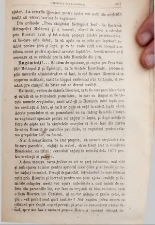 3 0 7CHRONICA KCLESIARTICA.
ajutor. La cererile ţisericel pentrn ajutor mat mulţi diu asistenţii
Înalţi aU v8rsat lacrimi de rugăciune.
Din prdioele ‫״‬?rea sănţitulul Metropolit Iosif“. Eparchia
Metropoliel Moldovei şi a Sucevei, clerul de acolo a introdus
prin Biserici cutii, şi toto-dată propagi printre parochienii lor,
că fie-care este dator, ca să ajute ca ce p6te pre luptătorii ro-
mâni pentru ţeră şi Jege, şi că ln unele cutii s’au Început a 86
adaua same pentru ajutorul armatei luptăt/ire. Acestă mCsură ar fi
necesară să se estinde pre la ttte Bisericile din ţ6ră.
R u g ă m in ţi! . . . Sîintem de opiniune, şi rugăm pre Prea Său-
ţiţil Metropolis şi Episcop!, ca în visitele Eparchiale, precum şi
prin mSsarile administrative să facS, in cât fie-care Biserică să 86
ocupe*cu militarii, carii în timpul resbelulul s’ar întâmpla, să re-
mână pre câmpul de bătae sau ar deveni invalizi.
Malăntăl, credem de datoria Bisericeî, ca în fie-careparochie urbană
şi rurală să se Introduce pomelnice, In care cu timpul 8ă fie tre-
cute numele creştinilor, carii astă-φϊ In România mică luptă pen-
tru credinţă si ţeră, şi carii ar puţe să ca$6 ln acostă luptă sântă,
Aceste pomelnice să se jpomenlascu un an întreg la s-tele liturgii.
cu rugăciuni speciale pentru cel căluţi ln luptS, şi dupD acesta ln
timp de şâpte ani la sâmbetele morţilor să li se face din partea
fie-căria Biserici de parochie panichide, cu rugăciuni pentru erta-
rea greşalelor lor, ca 6menl.
N’ar fi necuviincios, ba klar propria, că numele creştinilor din
fie-care parochie, căduţl In resbel, să se trece klar in sinodicale
Bisericelor, cu titlu l: «‫־‬creştinii căluţi IU resbelul dela 1877 pen-
tru credinţă şi patţie».
A doua m&sură, carea.trebue cu ori ce preţ introdusă, mal este
şi înfiinţarea cutiilor pentru ajutorul invalizilor şi al familiilor ce-
lor căluţi In resbel. Preuţil de parochii, introducând fie-care asemine
cutii prin Biserici şi lucrând pentru ase pute ajuta iavalidil şi fa-
miliile ostaşilor mtorţt vor nşura suferinţele a unul numer de su-
flete din parochiile lor, vor face ca creştinii să bine-cuvinteze încă
o dată Biserica lui Chrietos, şi nn vor astupa el gurile eelor, ce
Zic : «că pochil sunt guri inutile‫״‬ ? Noi rugăm intru acesta cu
căldură pre fraţii noştri preuţl, şi pini’ la convocarea 8-lului Si-
nod, spre ase lua o mesură pentru Biserica română intrigă, in
 
