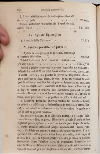2 . Ajutor s ta b ilim e n te lo r de in s tru c ţiu n e c le r ic a la
din a c e la şiparte............................................ * 2 0 ,0 9 6
Totalul keltuelelor eclesiastice din Eparchiile dela
Apusul Rusiei . . . . . . . . . . . . 114,560
« *' #
IV. A jutore Episcopilor
1 . Ajutor la lefile Episcopilor............................ . 2 2 ,5 7 9
‫״‬ V. A jutore preuţilor de parocliiî
1 . A ju tâ rela lefile preuţilor de parochifl, necuprinşl
în bugetele Bisericilor. . *. . . . . . . . 8 0 ,3 5 1
Totalul keltuelelor S -lu î Sinod al Bisericel ruse
pre anul 1877. . ............................................ . 5 ,0 7 5 ,2 9 1
Făcead o privire retrospectivaasupra bugetului de venituri şi
keltuele din anul 1877 ale S-lul Sinod al Bisericel ruse, constatăm,
că acesta Biserică şi din punctul de privire al mijl0celor bănesc!
are o posiţiane In Stat, demnă de sine; că ea ca venitul de d06-
$ecî de miljone şi mal bine le! noi p6te In fie-care an să facă acel
serviciu societate!, care 11 datoresce 8ă-lft face fie-care Biserică; şi
In fuje, că numai in urmarea unei a9emenea posiţiaal se pâte
cere dela Biserică, ca ea să lucreze pentra esempla la Japonia şi
China, unde guvernele civile şi politice nu pot ave nici unO rol...
3. B iserica rom ână. Biserica română din România liberă,
ne putând sta indiferentă la declaraţiunea de resbel din partea Tur-
ciel, a luat mâsurl, care dovedesc, că şi ln Împrejurările grele ea a
fost şi este cu poporul românesc.
Mal ântăitl constatăm, că In Eparchia Metropolil a Ungro-Yala-
chiel s’au dat ordine, ca preuţii Bisericelor la stele liturgiî să facfi
rugăcluDl pentru ajutorul armatei române de pre câmpal de resbel
şi pentru triumful ortodocsiel asupra islamismului; aceste rugă-
ciunl afli nfluinţa cea mal mare asupra sufletului creştinilor. Era un
spectacul Inbncurător pentru inima fie-cărul crestio, ca să va<J6, că
în gioa de 21 Mal, la S ţii ImpSraţI Constantin şi Elena în Biserica
Metropoliel Ungro-Yalachiel Măria sa Domnitorul Românilor în-
soţit de Măria sa D0mna şi de casa civilă şi militară a asistat la
chramul Bisericel şi a unit rugâciunele lor ca ale Bisericel pentru
3 0 6 CHRONICA. ECLESIASTICA
 