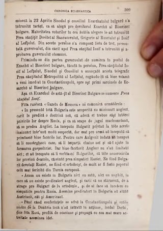minecă la 22 Aprilie Sinodul şi consiliul Exarchatulul bujgarfl s’a
Întrunită Iarăşi, ca să alâgă pre%deviitorul ExarchQ al Bisericel
bulgare. Maloritatea voturilor ln cea âutăia alegere le‫־‬aO Întrunitfl
Prea sânţiţil Dosite! al Sanracovuluî, Grigorie al Rusdulul ţi losif
al Lofţuluî. Din aceste persane s’a compusa lista de trei, presau-
tată guvernului, din carii apoi Prea sân(itul losif a întrunită şi a-
probarea guvernului otomanu.
Primindu-se din partea guvernului ·de numirea ln postul de
Exactul al Bisericel bulgare, făcută tn persâna, Prea sânţitulul 10-
8if al LofţuluT, Sinodul şi Consiliul a anunţata ac&ta telegrafic
Prea sânţitulul Metropolita al Lofţuluî, rqgâudu-lQ să bine volascg
a veni imediat In ConstantinupolO, spre aşi primi sarcinele de Ec-
sarchfl al Bisericel ^ulgare.
Aşa că. Exarchul de a8tâ-$l al Bisericel Bulgare se numesce Prea
sânfitul losif.
F6Ia rusescă «Gazeta de Moscova> ni comunică următârele :
< In presenta totă Bulgaria este acoperită cu misionari anglezl,
carii le predică o doctrină noă, că adecă el trebue săşl IntorcC
privirile lor despre Rusia, şi ca să scape de jugul machometanO,
să se predea Angliei. La inceputu Bulgarii privlafi la 16te acesto
·insinuări într’unti moda suspecta, dar mal pre urmă afl începută să
primlascg bine facSrile lor. Pentru care Anlgezil Îndată fl&Început
să li construiască, case, să li Împartă chalne noi şi să-I ajute ln
formarea gospodăriei. Dar bine-fecetoril AnglezT nu s’afl limitata
aici; el afl Inceputu să li vorbiased Bulgarilor, că tâte nenorocirile
lor provinu deacolo, căsflntfl prea simpatici Rusiei. Ne fiind Bulga-
ril devotaţi Rusiei, ne fiind el ortodocşi, de mult ar fi fosta poporul
cel& mal fericita din Turcia europenă.
«Acum nu esistă în Bulgaria nici un sate, nici un unghia, In
care să nu esiste predicatori auglezl, şi carii să nu stăruâscâ, de a
atrage pre ·Bulgari de Ia ortodoxie, şi de al face să înceteze cu
simpatiile pentru Rusia. Asemine predicatori în Bulgaria afl atăta
Âustriacil, cât şi Americani.
‫«־‬P6nS când conferinţele se aflafl la Coastantinupolu şi oştile
a&itre de la Dunăria Încă n’afl intrata In acţiune, lordul Derbi,
!Jice fOIa Rusă, profită de ocasiune şi propagă cu cea mal mare ac-
tivitate aseminea idei.
CHRONICA ECLESIASTICA
 
