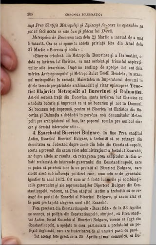 CHRONICA ECLESIAŞT1CA3 0 8
suşl Prea Sânţiţtt Metropolis şi Episcop* fie-care in eparxhia sa
pot să face acela ce este bun şi plăcut lui D'zeu.
Metropolia de Bucovina încă dela 2.7 Uartie a Încetat de a mai
fi vacantă. Cea ce ni spâne 10 acestă privinţă foia din Arad dela
27 Martie <Biserica şi scâla» :
«Biserica ortodoxă din Metropolia Bacovinel şi a Dalmaţiei, 0‫־‬
dată ca învierea lai Christos, ea mal serteză.şi triumful aspiraţi-
unilor sele ierarchice. DupO un restimp de aprtfpe doi ani dela
mârtea ArdiiepiscopuloI şi Metropolitulal Teofil Bendela, în scan-
nai metropolitan In vacanţă, Maiestatea sa Imperatorul denumi ln
filele trecute prepărintele archimandrit şi vicar episcopesc Teoc-
tist BlajovicI M etropolit al B acovinel şi D alm aţiei.
Ast-fel eerbeză fraţii din Bucovina sânta învierea Iul Christos ca
o îndoită bacarie şi Împreună ca 91 ne bucurăm şi noi ln Domnul.
Ne bucurăm toţi împreună, pentru că Biserica lai Christos din Bu-
covina şi Dalmaţia a dobândit In persâna nou denumitului Metro-
polit pre archipăstorul cel bun, Iar poporul român pre amicul sin-
cer şi devotat intereselor s6le».,
4. Exarcliatul Bisericeî B ulgare. In fine Prea sânţitul
Antim, Exarchul Bisericeî Bulgare, a trebuita să se retragi? din
demnitatea sa. Judecând dupre unele din foile din Constantinupola,
acesta aprovenit din causa relei administraţiunl a fostului Exarchu,
Iar dupre altele ar resulta, că retragerea prea săritului Antim a-
foştii reclamată de interesele guvernului din Constantinupola, care
na putea să priv&câ bine la un prelata al Bisericeî Bulgare, care
afostti alesă sub influenţa politicei rase, numiudu-se de generalul
Ignatiev în anul 1872. Ori cum ar fi fosta lucţprile şi combinaţi?
unile guvernului şi ale representanţilor Bigerlcel Bulgare din Con-
stantinupold, vedemO, că Prea sânţitni Antim a trebuita să se re-
tragfi din postai de Exarcha al Bisericeî Bulgare, şi acum klar să
fie pusă pre tapeta alegerea unnl alta. Exarcha.
F6la grec6scă din Constantinupola «Bizantidă·» de la 23 Aprilie
ne anunţă, că poliţia din Constantinupola, simţind, că Prea sânţi-
tul Antim, fostul Exarcha al Bisericeî Bulgare, voesce să fugâ din
Constantinupola, a aşedatu ln casa particulară a prelatului un po-
liţaia deghisata, care are însărcinarea de al urmări pasa ca pasa.
Tot aeelaşl f6le grtcă de la 25 Aprilie ni mal comunică, că Du-
 