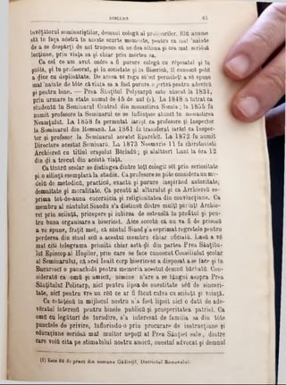 învăţătorul seminariştilor, demnul colega al profesorilor. ElO anume
stă în faţa n0stră în aceste scurte momente, pentru ca mal ,nainte
de a se despărţi de noi trupesce 8a ne dea ultima şi cea mal seriâsă
lecţiune, prin viaţa sa şi chiar prin mortea sa.
Ca cei ce am avut onâre a fi purnre colegă cu rfiposatul şi în
şc61&, şi îu profesorat, şi în societate şi în Biserică, îl cunoscfl potfl 
a cjice cu deplinătate. De aceea v6 rogu 8a’ml permiteţi a νδ spune
mal ,nainte de tâte căviaţa sa a fost purnre o jertvapentru adevftră
şi pentru bine. — Prea Sânţitul PolycarpO este născut la 1831,
prin urmare în etate numai de 45 de ani (1). La 1848 a intrat ca
studentă în Seminarul Central din monastirea Socola; la 1855 fu
numit profesore la Seminarul ce se înfiinţase atunci în monastirea
Neamţului. La 1858 fu permutat iarăşi ca profesore şi Inspector
la Seminarul din Romană. La 1861 fu transferat iarăşi calnspec·
tor şi profesor la Seminarul acestei Eparchil. La 1872 fu numit
Directore acestui Seminară. La 1873 Noemvrie 11 fu chirotonieti
AichiereO cu titlul oraşului B&rladă; şi alaltăerl Luni la 6ra 12
din <Ji a trecut din acestă viaţă.
Catînărfl şcolar se distingea dintre toţi colegii 861 prin seriositate
şi o silinţă esemplară la studiu. Caprofesore 8e p6te consideraun mo-
delfl de metodică, practice, exactă şi purure inspirând autoritate,
demnitate şi moralitate. Ca preută al altarului şi ca Archiereă es-
prima tot-de-auna cucernicia şi religiositatea din convincţinne. Ca
membru al sântului Sinodu s’a distinsă dintre mulţi părinţi Archie-
reî prin sciinţă, pricepere şi iubirea de ostenelă In profitul şi pen-
tru buna orgauisare a bisericeî. Aice socotii că nu va fi de prisosii
a ve spune, fraţii mei, că sântul Sinod ş’aesprimat regretele pentru
perderea din sinul seO a acestui membru chiar oficiala. Lasă a vâ
mal citi telegrama primită chiar astăzi din partea Prea Sânţitu-
Iul Episcopal Huşilor, prin care se face cunoscut Consiliului şcolar
al Seminarului, că acel înalt corp bisericesc a disposat a se face şi în
Bucurescl o panachidă pentru memoria acestui demnă bărbaţii. Con-
siderală ca omă şi amică, nimine n’are a se tângui asupra Prea
Sânţitulul Policarp, nici pentru lipsa de onestitate 860 de sinceri-
tate, nici pentru vre un r60 ce ar fi făcut cuiva cu sciinţă şi voinţă.
Ca cetăţână in mijlocul nostru n’a fost lipsit nici o dată de ade-
vârâtul interest! pentru binele publică şi prosperitatea patriei. Ca
omo cu legături de Înrudire, s’a interesat de familia sa din tâte
punctele de privire, înflorindu-o prin procurare de instrucţiune şi
edueaţiune seriâsă mal multor nepoţi al Prea Sânţiel sale, dintre
ftre voiă cita pe stimabilul nostru amico, onestul advocat şi demnul
________ ______ DISCURS 4 5
(1) Este fiU de preot din com una GidinţiT, D ietrictul Romanului.
 