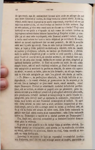 DISCORS44
de ignoranţi, aşa de nesimţitori tocmai aice unde se atinge de cel
mal mare interesa al nostru, de chiar veclnică n<5strâ sortă. Andfl în-
văţaţl, audit 0menl deştepţişi cu urnita esperienţă, repetând adese-orl
maxima materialistă, că omul trebue să imiteze în tâte natura. Dar
ce este natura, şi cine este omul care se chiamă a o imita ? Toţi acei
învăţaţi se vor grăbi a răspunde că sub nume de natură trebue să
înţelegema colectivitatea tuturor lucrurilor şi fiinţelor vădnte şi sim-
ţite; şi că omul este capodopera, este Domnnl acestei naturi. Apoi,
a imita omul natura însemnă a imita stăpânul pe servitorii. Resonă-
mănin nu nomal copilăresc■) dar ne mal pomenit, de cât în analile
celei mal înjosite ignoranţi. Ceea ce este însă şi resouabilct, şi na-
tural, şi legal şi Î6rte potrivit cu destinaţia omului, este ca omulti
sa imiteze perfecţiunea infinită, să imiteze pe DumneţleO. « pilele
mele ca umbra s'auplecat şi eu ca iarba m’amă uscata >.Ecă sus-
pinul finalfi al omului mica, al omului animala, al omului care n’a
trăit de cât prin sine însuşi, imitându-se numai pe sine, alegând şi
imitând lucrurile peritâre. Şi fiind că aceste nu sunt de cât nişte
simple forme, seQ cel mult realităţi relative, şi fiind că însuşi omul
este mărginită şi muritorii în partea sa simţită, de aceea elu apune
ca s6rele, ee usucă ca iarba, pere ca tâte formele; să stinge lmpre-
UDă cu tâte cele mărginite pe care 1!‫־‬a plăcut ale căuta şi imita.
< Tu Domney, tn perfecţiune absolută, tu fiinţă Infinită şi in·
dependentă, — în veacă remâni, şi pomenirea ta în neamu §i in
neamu. Eca şi limbagiul ce ţine omul mare, omul moralii, omul
dupre DumnedeU. Privind şi admirândil modelul Infinitelor perfec-
ţiunl, elfi se incărcă, se sileşte al pogorî aice pe pământii; prin Iu-
minele sciinţel şi a credinţei urmărind şi atingând adevărul absoluta,
prin practicarea virtuţel imitând şi însuşindu’şl în parte binele ne-
mărginită, prin dorinţl mari şi speranţa la nemurire , realisând in
inima sa şi în tâte ale sale frumosul nemărginit şi infinit. Şi apoi
este fârte natural ca omul care a avut asemino ocupaţiunl şi ten-
dinţicereşti, care s’a silit a atrage cerul în inima şi sufletul 88a, să
fie şi ela la rîndul 8ă0 atrasa de către cerii. Este fârte naturalii ca
părţile care tind cătră centru să se concentreze; este f6rte naturală
unirea cu Dumne<Jea a omului ce a căutat purure pe Dumnegea!!
Eca, fraţii mei, adevărul nemurirel şi a veclnicel fericiri demon-
strat pănă la evidenţă.
O probă şi mal pipăită ne o dă însăşi viaţa şi mârtea n6stră. In-
trebaţl pănăşi pe eriminalista ·,nici acesta nn va confunda virtutea
cu viciul, adevărul cu minciuna, binele cn răul, viaţa onestă şi mo-
rală cu viaţa desfrânată*
întrebaţi în momentul de faţă pe reposatul vnuerabilul Archie-
reu Polycarp, unu] ii» ed mal scumpi amici al noştri, părintele şi
 