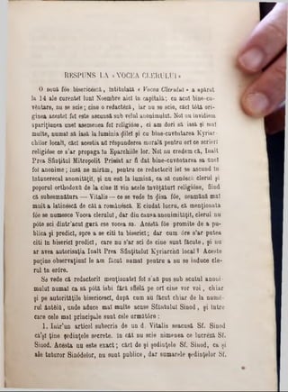 RESPUNS LA «VOCEA CLERULUI»
O nouă foe bisericescă, Intitulată « Vocea Clerului» a apărut
la 14 ale curentei luni Noembre aici în capitală; cu acul bine-cu-
v&ntare, nu se scie; cine o redactâză, iar nu se scie, căci tâtă ori-
ginea acestei fol este ascunsă sub velul anonimului. Noi nu invidiem
apariţiunea unei asemenea fol religiâse, ci am dori să iasă şi mal
multe, numai să iasă laluminia ţlilei şi cu bine*cuv6utarea Kyriar-
cbilor locali, căci aceştia ati răspunderea morală pentru ori ee scrieri
religiâse ce 8’ar propaga în Eparchiile lor. Noi nu eredem că, înalt
Prea Sfinţitul Mitropolit Primat ar fi dat bine-cuv6ntarea sa Qnel
fol anonime; însă ne mirăm, pentru ce redactorii iei se ascund în
întunerecal anomităţil, şi nu esO la lumină, ca să cunttacă clerul şi
poporul orthodoxă de la cine îl vin acele lnvfiţăturt religiâse, fiind
că subsemn&tura — Vitalis — ce se vede tn £isa f0e, seamănă mal
mult a latinescă de cât a românescă. E ciudat lucru, că menţionata
f6e se numesce Vocea clerului, dar din causa anonimităţil, clerul na
pâte sci dintr’acul gară ese vocea sa. Ace3tă f6e promite de a pu-
blica şi predici, spre a se citi tn biserici; dar cum 6re s’ar patea
citi In biserici predici, care nu s’ar sci de cine sunt făcute, şi na
ar avea autorisaţia înalt Prea Sfinţitului Kyriarc'nO local ? Aceste
puţine observaţiunl le am făcut numai pentru a nu 86 induce ele-
rul tn er0re.
Se vede că redactorii menţionatei fol s’afl pus sub scutul anoni ·
mulul numai ca 8ă pâtă isbi fără sfielă pe ori cine vor voi, chiar
şi pe autorităţile bisericescl, după cum au făcut chiar de la numfi-
rul ânt&iă, unde aduce mal multe acuse Sfâutulul Sinod, şi Intre
care cele mal principale sunt cele următâre:
1. Iutr’un articol subscris de un d. Vitalis seacusă Sf. Sinod
că'şi ţine şedinţele secrete, în cftt nu scie nimenea ce lucreză Sf.
Sinod. Acesta nu este exact; căci de şi şedinţele Sf. Siuod, ca şi
ale tuturor Sinâdelor, nu sunt publice, dar sumarele şedinţelor Sf.
 