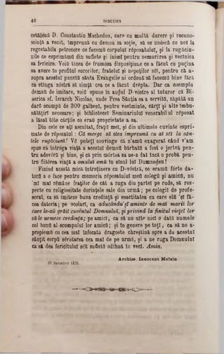 DISCURS46
cetăţentt D. Constantin Macliedon, care cu multă durere şi recuno-
scinţă a venit, împreună cu demna sa soţie, să es unâscă cu noi la
regretabila petrecere ce facemă corpului reposatuluî, şi la rugăciu-
nile ce esprimămtt din suflete şi inimi pentru nemurirea şi veclnică
sa fericire. Voia tăcea de frumosa disposiţiune ce a făcut cu puţina
sa avere 10 profitai surorilor, fratelui şi nepoţilor 861, pentru că a-
supra acestui pancttt sănta Evangelie ni ordonă să facema bine fără
ca stînga nâstră sa simţa cea ce a făcut drâpta. Dar ca esempla
demnă de imitare, voifl spune în auijul D:v6stre al tataror că Bi-
serica sf. Ierarch Nicolae, unde Prea Sănţia sa a servita, căpătă un
dard scumpa de 300 galbeni, pentru vestminte, cărţi şi alte îmbu-
nătăţirl necesare; şi bibliotecel Seminarialal venerabilul rfiposat
a lăsat tâte cărţile ce erau proprietate a sa.
Din cele ce aţi ascultat, fraţii mei, şi din ultimele cuvinte espri-
mate de râposatal: Gă merge să stea împreună cu ai sil la san-
tele rugăciuni/ Y6 puteţi convinge că n’amO exagerat când v’am
spus Gă întrega viaţă a acestui demna bărbata a fost o jertvă pen-
tru adevera şi bine, şi că prin mtirtba sa ne-a dat Încă o probă pen-
tra fiiWrea viaţă a omului omit în sînul lui Dumnedeu!
Finiod acesta mică întreţinere ca D‫־‬v0stră, ce eramtt fârte da-
torfl a o face pentra memoria răposatului mea colegă şi amica, na
'ml mal r6mâue fraţilor de cât a ruga din partel pe rade, să ros-
pecte ca religiositate dorinţele sale dia arm ă; pe colegii de profe-
sorat, ca să imiteze buna credinţă şi esactitatea ca care elfi ,şl fă-
cea datoria; pe şcolari, ca aducăndu’şl aminte, de mai marii lor
care le-au grăit cuventul Domnului, §tprivind la finitul vieţeî lor
să le urmeze credinţa; pe amici, ca să na alte nici o dată nnmele
cel bana al scampalul lor amica; şi In genere pe toţi, ca să ne a-
propiema cu cea mal înfocată dragoste chreştină spre a da acestui
sânţit eorpa scrutarea cea mal de pe armă, şi a ne ruga Domnalnl
ca să dea fericitului 86a sufletfl odihnă în veci. Amin.
A rchim . Innocent M olsln.
10Koembre 1876.
 